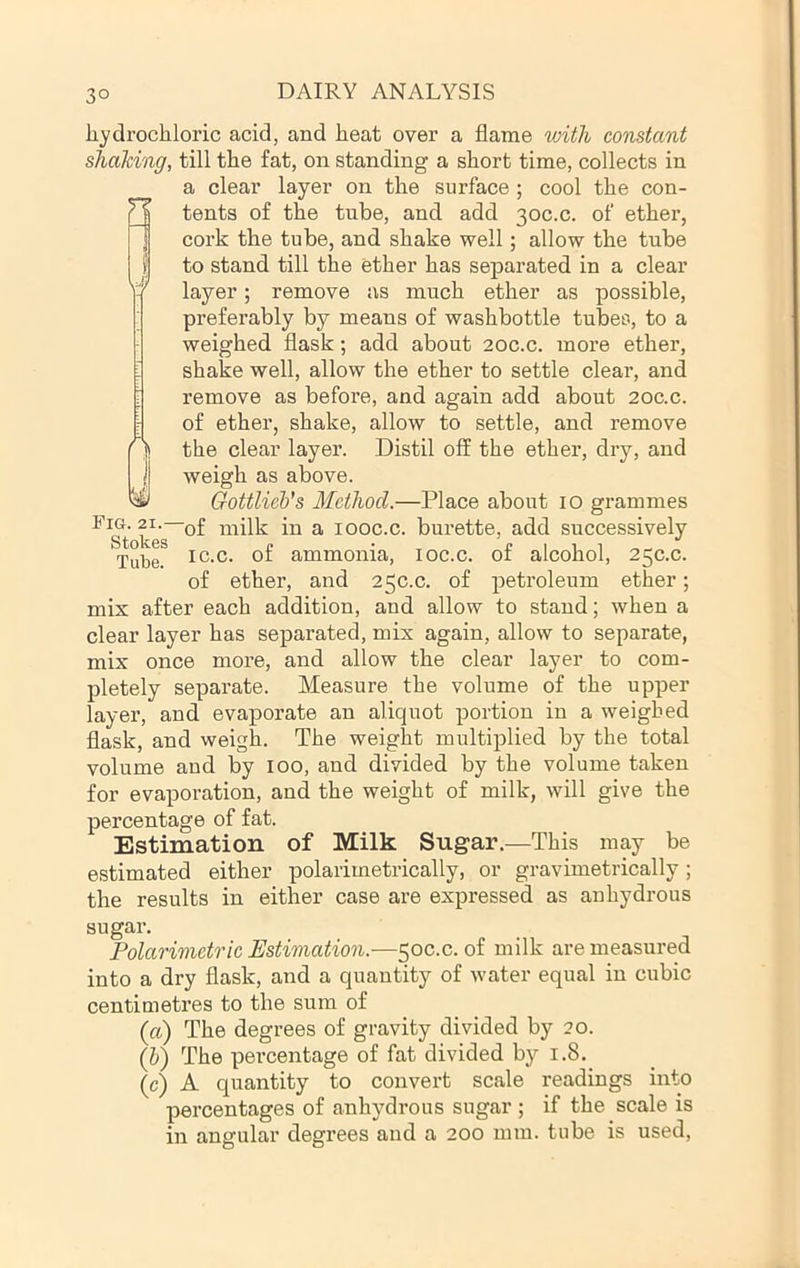 3° hydrochloric acid, and heat over a flame with constant shaking, till the fat, on standing a short time, collects in a clear layer on the surface ; cool the con- tents of the tube, and add 30C.C. of ether, cork the tube, and shake well; allow the tube to stand till the ether has separated in a clear layer; remove as much ether as possible, preferably by means of washbottle tubes, to a weighed flask; add about 20C.C. more ether, shake well, allow the ether to settle clear, and remove as before, and again add about 20c.c. of ether, shake, allow to settle, and remove the clear layer. Distil off the ether, dry, and weigh as above. Gottlieh’s Method.—Place about 10 grammes niilk in a looc.c. burette, add successively Tube, ammonia, loc.c. of alcohol, 25C.C. of ether, and 250.0. of petroleum ether; mix after each addition, and allow to stand; when a clear layer has separated, mix again, allow to separate, mix once more, and allow the clear layer to com- pletely separate. Measure the volume of the upper layer, and evaporate an aliquot portion in a weighed flask, and weigh. The weight multiplied by the total volume and by 100, and divided by the volume taken for evaporation, and the weight of milk, will give the percentage of fat. Estimation of Milk Sugar.—This may be estimated either polarimetrically, or gravimetrically; the results in either case are expressed as anhydrous W sugar. Polarimetric Estimation.—50C.C. of milk are measured into a dry flask, and a quantity of water equal in cubic centimetres to the sum of (a) The degrees of gravity divided by 20. (h) The pei’centage of fat divided by 1.8. (c) A quantity to convert scale readings into percentages of anhydrous sugar ; if the scale is in angular degrees and a 200 mm. tube is used.
