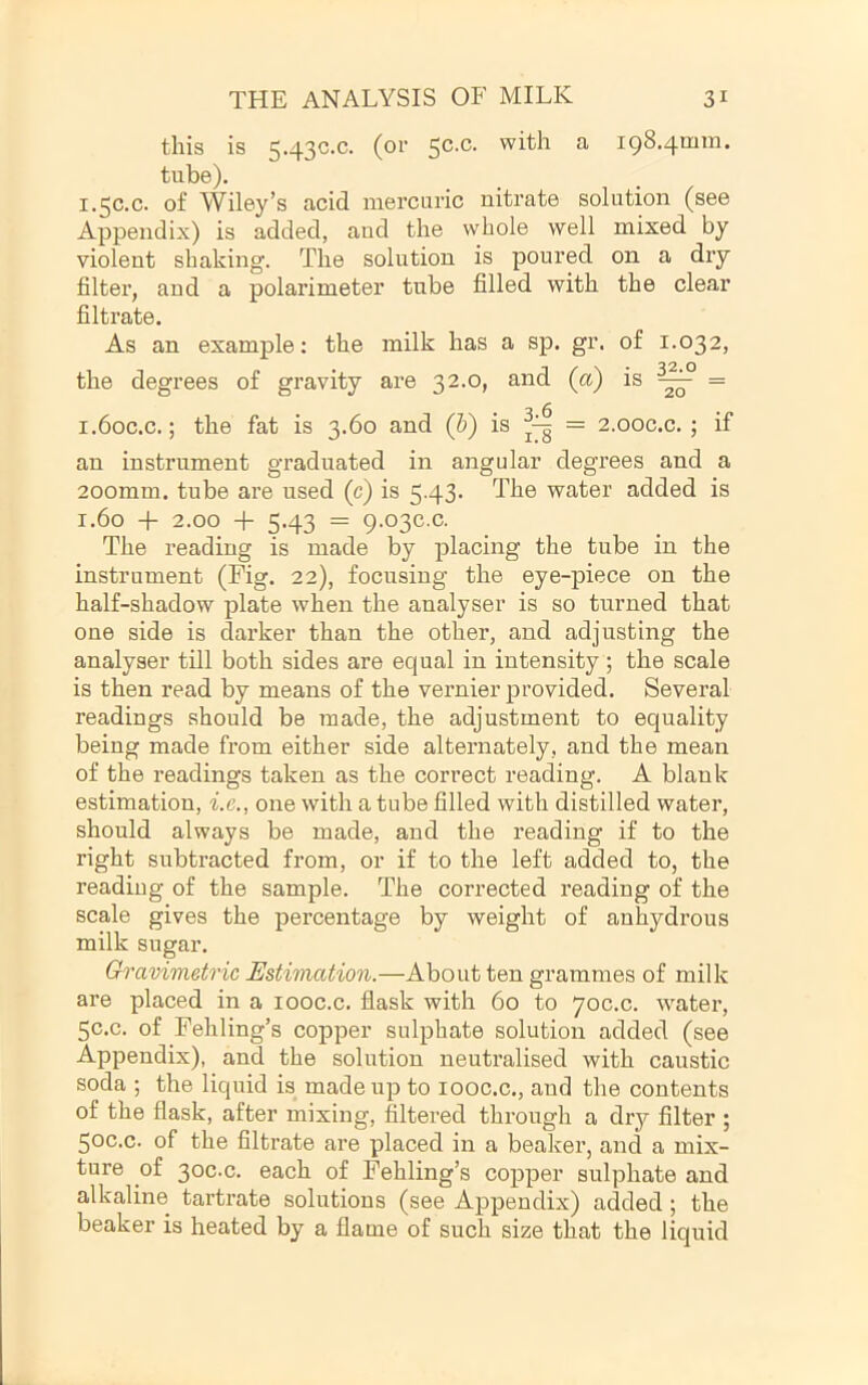 this is 5.43C.C. (or ^ 198.4mm. tube). 1.50.0. of Wiley’s acid mercuric nitrate solution (see Appendix) is added, and the whole well mixed by violent shaking. The solution is poured on a dry filter, and a polarimeter tube filled with the clear filtrate. As an example: the milk has a sp. gr. of 1.032, the degrees of gravity are 32.0, and (a) is = 1.60C.C.; the fat is 3.60 and (6) is = 2.00C.C. ; if an instrument graduated in angular degrees and a 200mm. tube are used (c) is 5.43’ The water added is 1.60 + 2.00 + 5.43 = 9.03C.C. The reading is made by placing the tube in the instrument (Fig. 22), focusing the eye-piece on the half-shadow plate when the analyser is so turned that one side is darker than the other, and adjusting the analyser till both sides are equal in intensity; the scale is then read by means of the vernier provided. Several readings should be made, the adjustment to equality being made from either side alternately, and the mean of the readings taken as the correct reading. A blank estimation, i.e., one with a tube filled with distilled water, should always be made, and the reading if to the right subtracted from, or if to the left added to, the reading of the sample. The corrected reading of the scale gives the percentage by weight of anhydrous milk sugar. Gravimetric Estimation.—About ten grammes of milk are placed in a looc.c. flask with 60 to yoc.c. water, 5C.C. of Fehling’s copper sulphate solution added (see Appendix), and the solution neutralised with caustic soda ; the liquid is made up to looc.c., and the contents of the flask, after mixing, filtei’ed through a dry filter ; 50c.c. of the filtrate are placed in a beaker, and a mix- ture of 30C.C. each of Fehling’s copper sulphate and alkaline tartrate solutions (see Appendix) added ; the beaker is heated by a flame of such size that the liquid