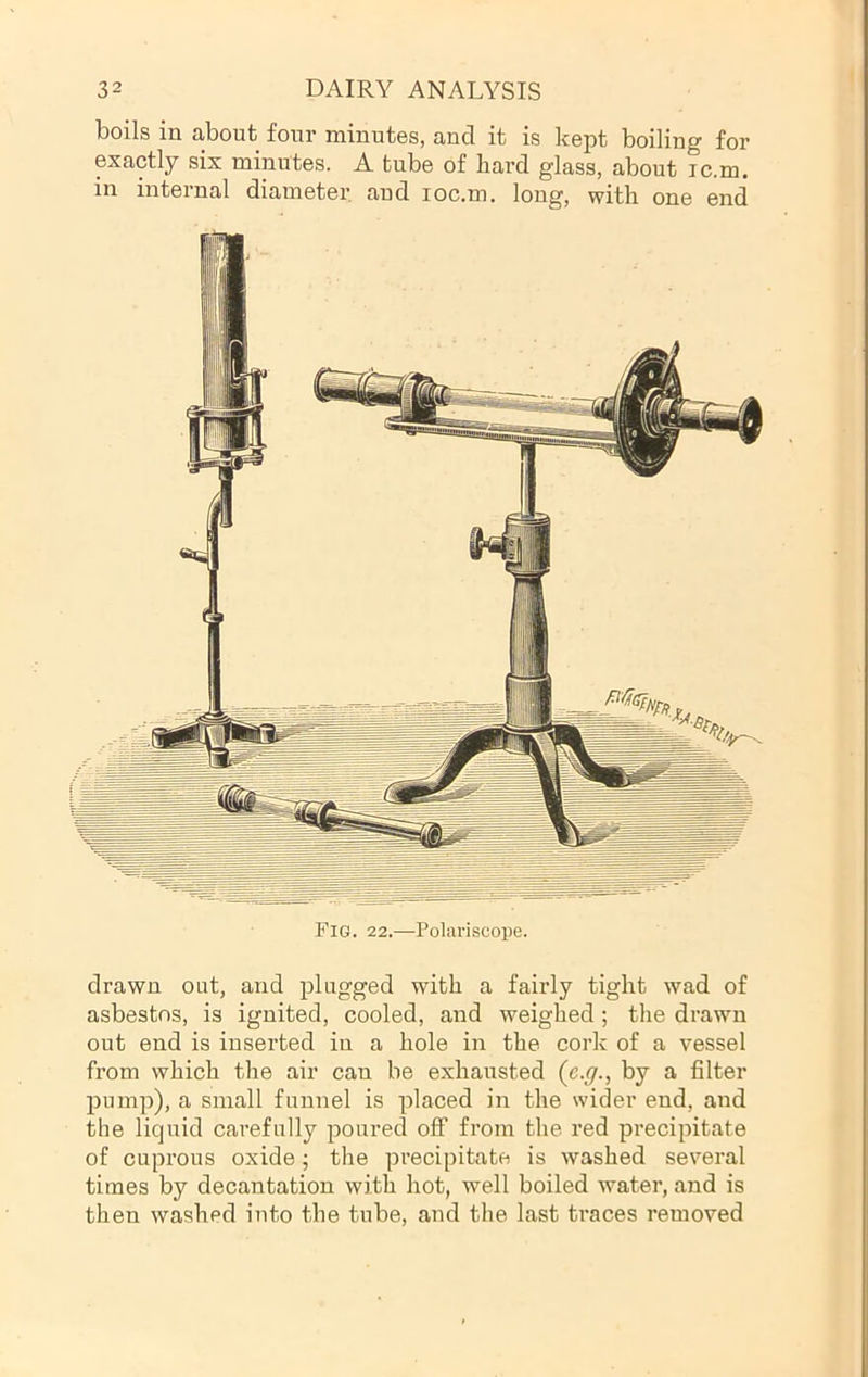 boils in about four minutes, and it is kept boiling for exactly six minutes. A tube of hard glass, about ic.m, in internal diameter and loc.m. long, with one end Fig. 22.—Poliu-iscope. drawn out, and plugged with a fairly tight wad of asbestos, is ignited, cooled, and weighed; the drawn out end is inserted in a hole in the cork of a vessel from which the air can be exhausted {c.g., by a filter pump), a small funnel is placed in the wider end, and the liquid carefully poured oflP from the red precipitate of cuprous oxide; the precipitate is washed several times by decantation with hot, well boiled water, and is then washed into the tube, and the last traces removed