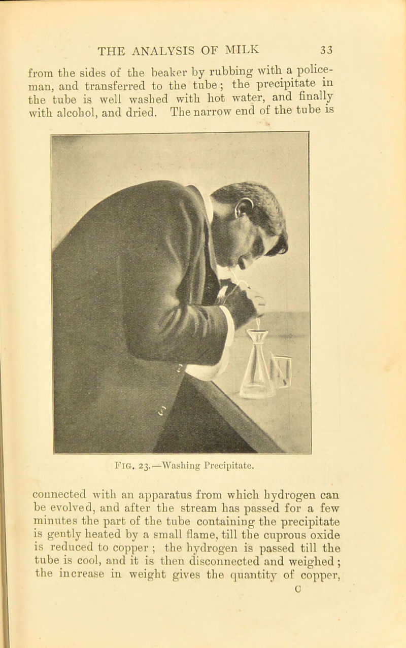 from the sides of the beaker by rubbing with a police- man, and transferred to the tube; the precipitate in the tube is well washed with hot water, and finally with alcohol, and dried. The narrow end of tlie tube is Fig. 23.—Washing Precipitate. connected with an apparatus from which hydrogen can be evolved, and after the stream has passed for a few minutes the part of the tube containing the precipitate is gently heated by a small flame, till the cuprous oxide is reduced to copper ; the hydrogen is passed till the tube is cool, and it is then disconnected and weighed; the increase in weight gives the quantity of copper, G