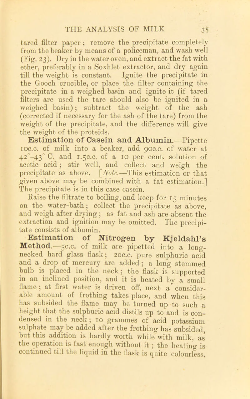 tared filter paper ; remove the precipitate completely from the beaker by means of a policeman, and wash well (Fig. 23). Dry in the water oven, and extract the fat with ether, preferably in a Soxhlet extractor, and dry again till the weight is constant. Ignite the precipitate in the Gooch crucible, or place the filter containing the precipitate in a weighed basin and ignite it (if tared filters are used the tare should also be ignited in a weighed basin); subtract the weight of the ash (corrected if necessary for the ash of the tare) from the weight of the precipitate, and the difference will give the weight of the proteids. Estimation of Casein and Albumin.—Pipette loc.c. of milk into a beaker, add 90C.C. of water at 42°-43° 0. and 1.50.0. of a 10 per cent, solution of acetic acid ; stir well, and collect and weigh the precipitate as above. \_Notc.—This estimation or that given above may be combined with a fat estimation.] The precipitate is in this case casein. Raise the filtrate to boiling, and keep for 15 minutes on the water-bath; collect the precipitate as above, and weigh after drying; as fat and ash are absent the extraction and ignition may be omitted. The precipi- tate consists of albumin. Estimation of Nitrogen by Kjeldahl’s Method.—5c.c. of milk are pipetted into a long- necked hard glass flask; 2oc.c. pure sulphuric acid and a drop of mercury are added; a long stemmed bulb is placed in the neck; the flask is supported in an inclined position, and it is heated by a small flame ; at first water is driven off, next a consider- able amount of frothing takes place, and when this has subsided the flame may be turned up to such a height that the sulphuric acid distils up to and is con- densed in the neck ; 10 grammes of acid potassium sulphate may be added after the frothing has subsided, but this addition is hardly worth while with milk, as the operation is fast enough without it; the heating is continued till the licpiid in the flask is quite colourless.