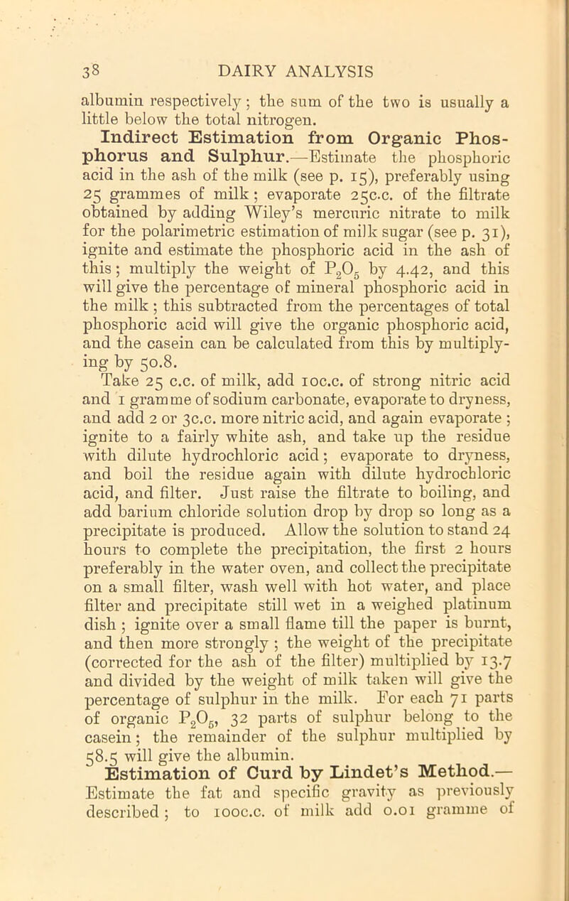 albumin respectively; the sum of the two is usually a little below the total nitrogen. Indirect Estimation from Organic Phos- phorus and Sulphur.—Estimate the phosphoric acid in the ash of the milk (see p. 15), preferably using 25 gi’ammes of milk ; evaporate 25C.C. of the filtrate obtained by adding Wiley’s mercuric nitrate to milk for the polarimetric estimation of milk sugar (see p. 31), ignite and estimate the phosphoric acid in the ash of this; multiply the weight of hy 4-42, and this will give the percentage of mineral phosphoric acid in the milk ; this subtracted from the percentages of total phosphoric acid will give the organic phosphoric acid, and the casein can be calculated from this by multiply- ing by 50.8. Take 25 c.c. of milk, add loc.c. of strong nitric acid and I gramme of sodium carbonate, evaporate to dryness, and add 2 or 3c.c. more nitric acid, and again evaporate ; ignite to a fairly white ash, and take up the residue with dilute hydrochloric acid; evaporate to dryness, and boil the residue again with dilute hydrochloric acid, and filter. Just raise the filtrate to boiling, and add barium chloride solution drop by drop so long as a precipitate is produced. Allow the solution to stand 24 hours to complete the precipitation, the first 2 hours preferably in the water oven, and collect the precipitate on a small filter, wash well with hot water, and place filter and precipitate still wet in a weighed platinum dish ; ignite over a small flame till the paper is burnt, and then more strongly ; the weight of the precipitate (corrected for the ash of the filter) multiplied by 13.7 and divided by the weight of milk taken will give the percentage of sulphur in the milk. For each 71 parts of organic PgOg, 32 parts of sulphur belong to the casein; the remainder of the sulphur multiplied by 58.5 will give the albumin. Estimation of Curd by Lindet’s Method.— Estimate the fat and specific gravity as previously described; to 100c.c. of milk add 0.01 gramme of