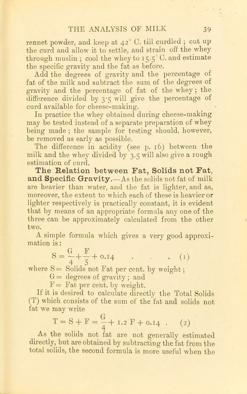 rennet powder, and keep at 42° C. till cui’dled ; cut up the curd and allow it to settle, and strain off the whey through muslin ; cool the whey to i5-5° estimate the specific gravity and the fat as before. Add the degrees of gravity and the percentage of fat of the milk and subtract the sum of the degrees of gravity and the percentage of fat of the whey; the difference divided by 3-5 will give the percentage of curd available for cheese-making. In practice the whey obtained during cheese-making may be tested instead of a separate preparation of whey being made ; the sample for testing should, however, be removed as early as possible. The difference in acidity (see p. 16) between the milk and the whey divided by 3.5 will also give a rough estimation of curd. The Relation between Fat, Solids not Fat, and Specific Gravity.—As the solids not fat of milk are heavier than water, and the fat is lighter, and as, moreover, the extent to which each of these is heavier or lighter respectively is practically constant, it is evident that by means of an appropriate formula any one of the three can be approximately calculated from the other two. A simple formula which gives a very good approxi- mation is: o G F , s - ^+—+ 0-14 • • • (0 where S = Solids not Fat per cent, by weight; G = degrees of gravity ; and F = Fat per cent, by weight. If it is desired to calculate directly the Total Solids (T) which consists of the sum of the fat and solids not fat w'e may write T = S + F = ^4- 1.2 F 4- 0.14 . (2) As the solids not fat are not generally estimated directly, but are obtained by subtracting the fat from the total solids, the second formula is more useful when the