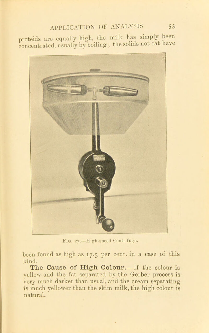 proteids are equally high, the milk has simply been concentrated, usually by boiling ; the solids not fat have Fig. 27.—High-speed Ceuti-lfiige. been found as high as 17.5 per cent, in a case of this kind. The Cause of High Colour.—If the colour is yellow and the fat separated by the Gerber process is very much darker than usual, and the cream separating is much yellower than the skim milk, the high colour is natural.