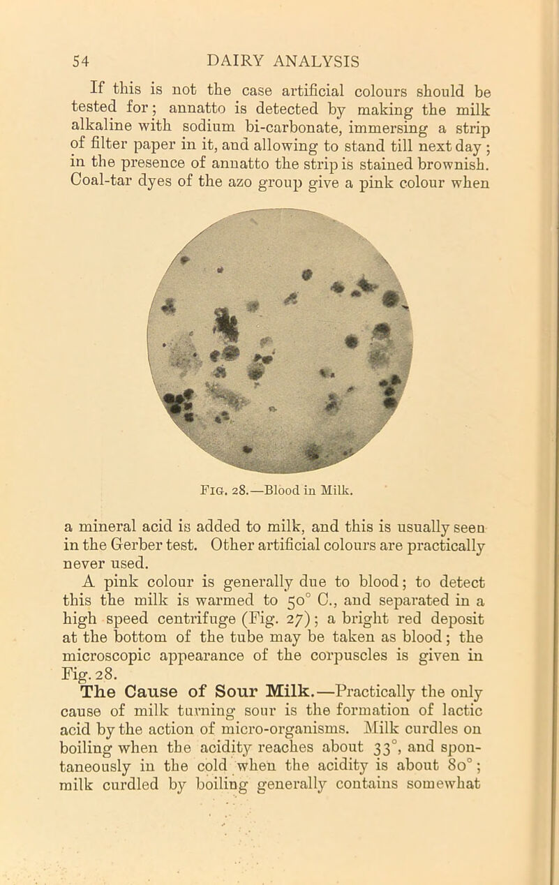 If this is not the case artificial colours should be tested for •, annatto is detected by making the milk alkaline with sodium bi-carbonate, immersing a strip of filter paper in it, and allowing to stand till next day ; in the presence of annatto the strip is stained brownish. Coal-tar dyes of the azo group give a pink colour when Fig. 28.—Blood in Milk. a mineral acid is added to milk, and this is usually seen in the Gerber test. Other ai’tificial colours are practically never used. A pink colour is generally due to blood; to detect this the milk is warmed to 50° C., and separated in a high speed centrifuge (Fig. 27); a bright red deposit at the bottom of the tube may be taken as blood; the microscopic appearance of the corpuscles is given in Fig. 28. The Cause of Sour Milk.—Practically the only cause of milk turning sour is the formation of lactic acid by the action of micro-organisms. Milk curdles on boiling when the acidity reaches about 33°, and spon- taneously in the cold when the acidity is about 80°; milk curdled by boiling generally contains somewhat