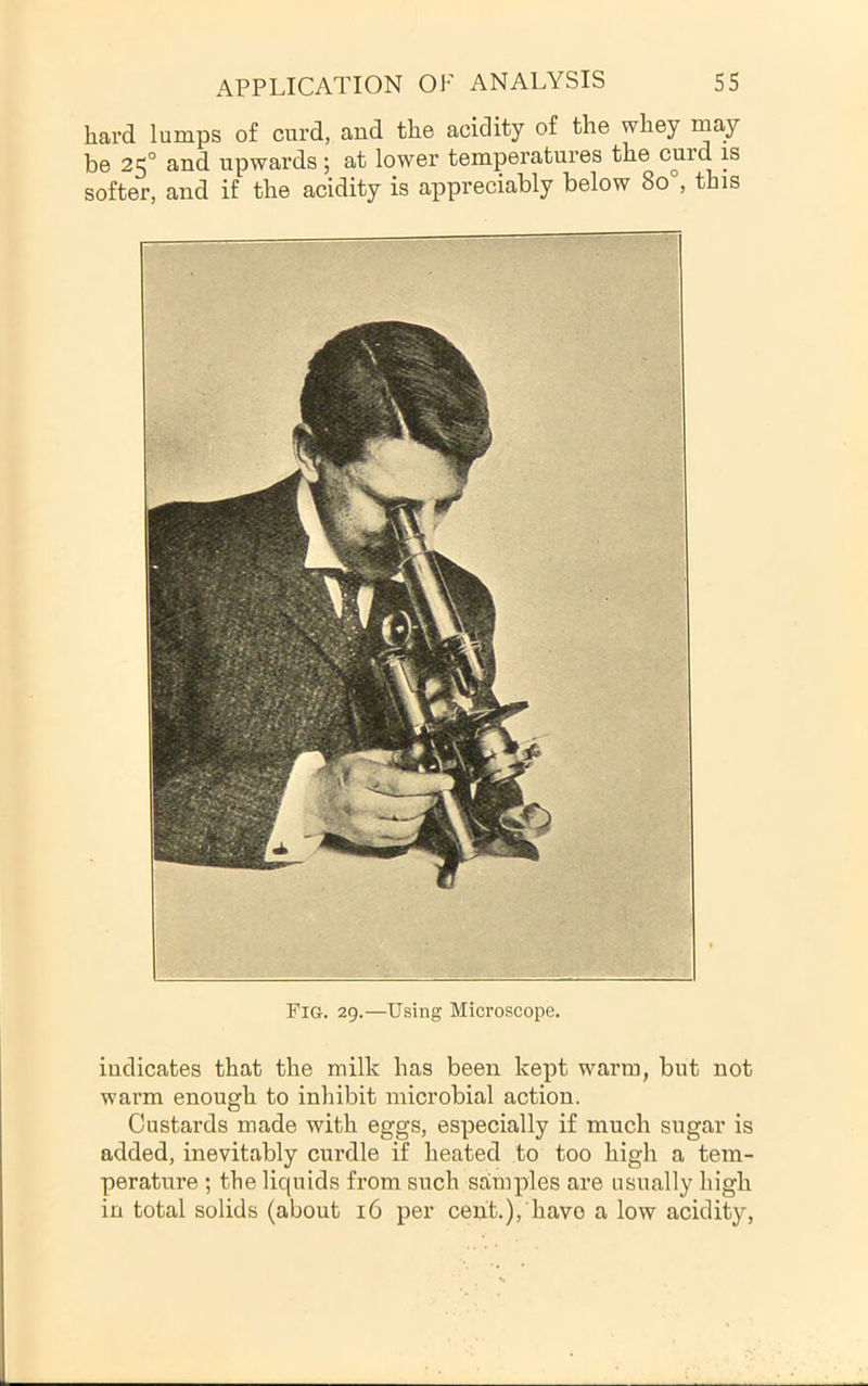 hard lumps of curd, and the acidity of the whey may be 25° and upwards; at lower temperatures the curd is softer, and if the acidity is appreciably below 80 , this Fig. 29.—Using Microscope. indicates that the milk has been kept warm, but not warm enough to inhibit microbial action. Custards made with eggs, especially if much sugar is added, inevitably curdle if heated to too high a tem- perature ; the liquids from such samples are usually high in total solids (about 16 per cent.), have a low acidity.
