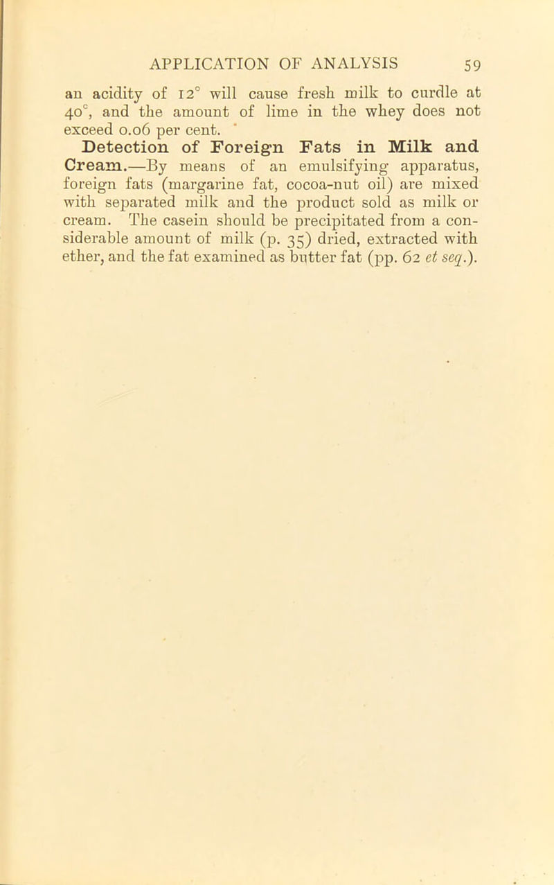 an acidity of I2° will cause fresh milk to curdle at 40°, and the amount of lime in the whey does not exceed 0.06 per cent. Detection of Foreign Fats in Milk and Cream.—By means of an emulsifying apparatus, foreign fats (margarine fat, cocoa-nut oil) are mixed with separated milk and the product sold as milk or cream. The casein should be precipitated from a con- siderable amount of milk (p. 35) dried, extracted with ether, and the fat examined as butter fat (pp. 62 et seq.).