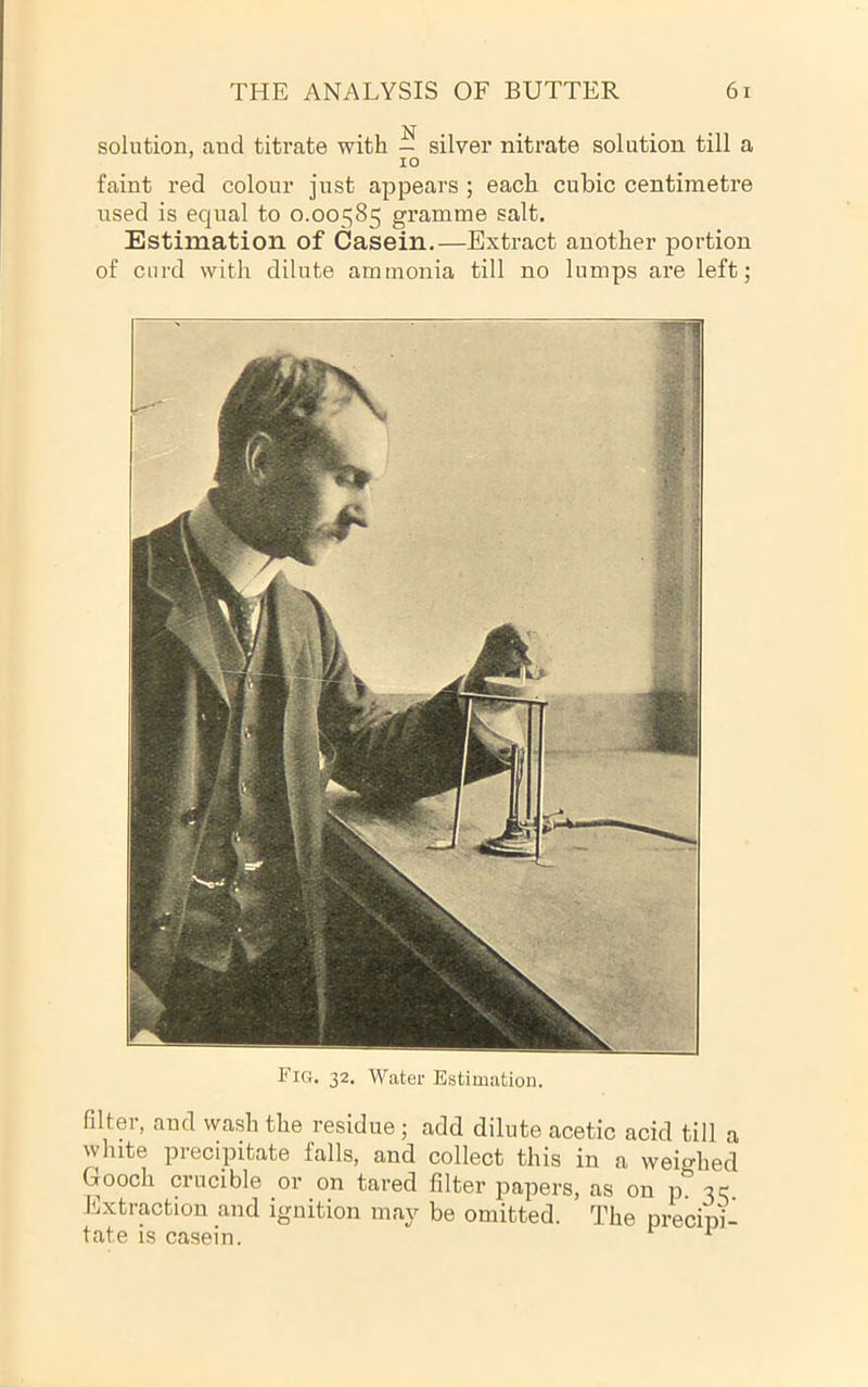 solution, and titrate with — silver nitrate solution till a 10 faint red colour just appears ; each cubic centimetre used is equal to 0.00585 gramme salt. Estimation of Casein.—Extract another portion of curd with dilute ammonia till no lumps are left; Fig. 32. Water Estimation. filter, and wash the residue ; add dilute acetic acid till a white precipitate falls, and collect this in a weighed Gooch crucible or on tared filter papers, as on p. 35 Extraction and ignition may be omitted. The precipi- tate is casein.  ^