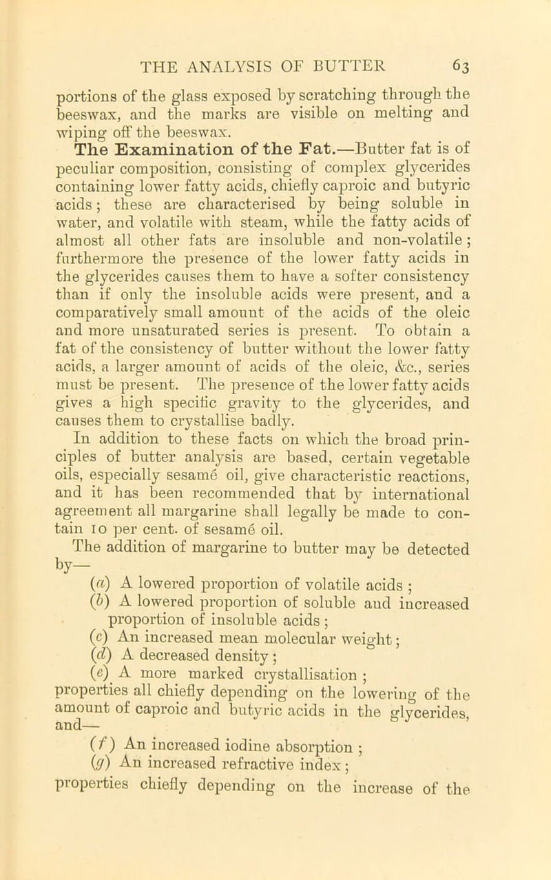 portions of the glass exposed by scratching through the beeswax, and the marks are visible on melting and wiping oflf the beeswax. The Examination of the Fat.—Butter fat is of peculiar composition, consisting of complex glycerides containing lower fatty acids, chiefly caproic and butyric acids; these are characterised by being soluble in water, and volatile with steam, while the fatty acids of almost all other fats are insoluble and non-volatile; furthermore the presence of the lower fatty acids in the glycerides causes them to have a softer consistency than if only the insoluble acids were present, and a comparatively small amount of the acids of the oleic and more unsaturated series is present. To obtain a fat of the consistency of butter without the lower fatty acids, a larger amount of acids of the oleic, &c., series must be present. The presence of the lower fatty acids gives a high specific gravity to the glycerides, and causes them to crystallise badly. In addition to these facts on which the broad prin- ciples of butter analysis are based, certain vegetable oils, especially sesame oil, give characteristic reactions, and it has been recommended that by international agreement all margarine shall legally be made to con- tain 10 per cent, of sesame oil. The addition of margarine to butter may be detected by— {a) A lowered proportion of volatile acids ; (h) A lowered proportion of soluble and increased proportion of insoluble acids ; (c) An increased mean molecular weight; (d) A decreased density; (e) _ A more marked crystallisation ; properties all chiefly depending on the lowering of the amount of caproic and butyric acids in the glycerides, and— ’ (/) An increased iodine absorption ; {g) An increased refractive index ; properties chiefly depending on the increase of the