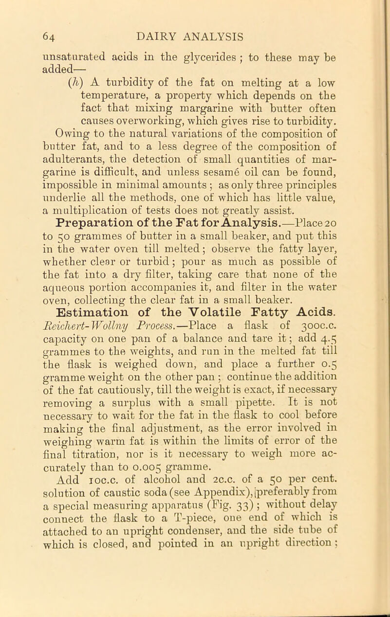 unsatarated acids in the glycerides ; to these may be added— (h) A turbidity of the fat on melting at a low temperature, a property which depends on the fact that mixing margarine with butter often causes overworking, which gives rise to turbidity. Owing to the natural variations of the composition of butter fat, and to a less degree of the composition of adulterants, the detection of small quantities of mar- garine is difficult, and unless sesame oil can be found, impossible in minimal amounts ; as only three principles underlie all the methods, one of which has little value, a multiplication of tests does not greatly assist. Preparation of the Fat for Analysis.—Place 20 to 50 grammes of butter in a small beaker, and put this in the water oven till melted; observe the fatty layer, whether clear or turbid; pour as much as possible of the fat into a dry filter, taking care that none of the aqueous portion accompanies it, and filter in the water oven, collecting the clear fat in a small beaker. Estimation of the Volatile Fatty Acids. Reichert-Wollny Process.—Place a flask of 300C.C. capacity on one pan of a balance and tare it; add 4.5 grammes to the weights, and run in the melted fat till the flask is weighed down, and place a further 0.5 gramme weight on the other pan ; continue the addition of the fat cautiously, till the weight is exact, if necessary removing a surplus with a small pipette. It is not necessary to wait for the fat in the flask to cool before making the final adjustment, as the error involved in weighing warm fat is within the limits of error of the final titration, nor is it necessary to weigh more ac- curately than to 0.005 gramme. Add loc.c. of alcohol and ac.c. of a 50 per cent, solution of caustic soda (see Appendix), [preferably from a special measuring apparatus (Fig. 33) ; without delay connect the flask to a T-piece, one end of which is attached to an upright condenser, and the side tube of which is closed, and pointed in an upright direction ;