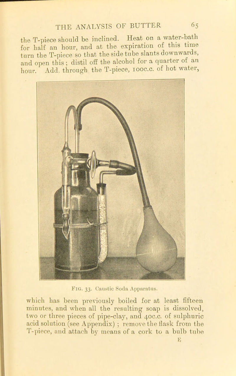 tlie T-piece should be inclined. Heat on a water-bath for half an hour, and at the expiration of this time turn the T-piece so that the side tube slants downwards, and open this; distil off the alcohol for a quarter of an hour. Add. through the T-piece, looc.c. of hot water, — ^ Fig. 33. Caustic Soda Apparatus. which has been previously boiled for at least fifteen minutes, and when all the resulting soap is dissolved, two or three pieces of pipe-clay, and 40C.C. of sulphuric acid solution (see Appendix) ; remove, the tlask from the 'I’-piece, and attach by moans of a cork to a bulb tube