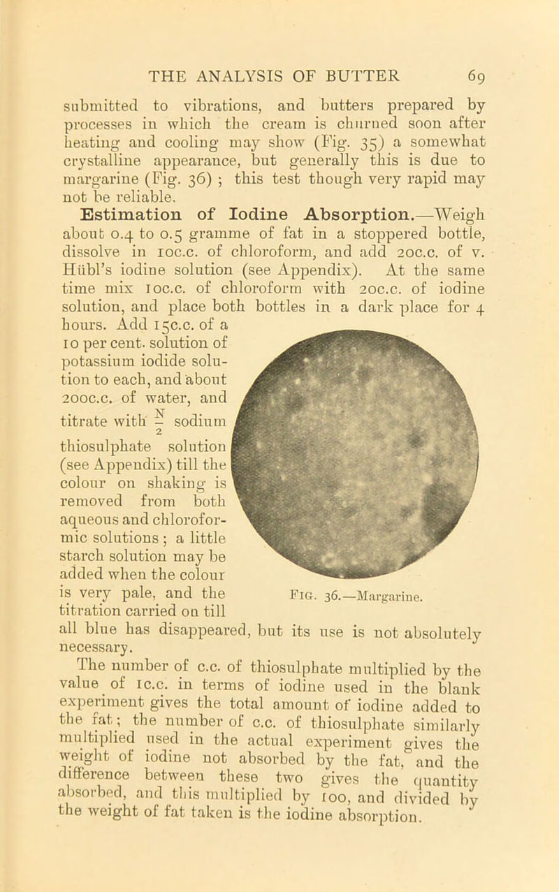 submitted to vibrations, and butters prepared by processes in which the cream is churned soon after heating and cooling may show (Fig. 35) a somewhat crystalline appearance, but generally this is due to margarine (Fig. 36) ; this test though very rapid may not be reliable. Estimation of Iodine Absorption.—Weigh about 0.4 to 0.5 gramme of fat in a stoppered bottle, dissolve in loc.c. of chloroform, and add 20C.C. of v. Hilbl’s iodine solution (see Appendix). At the same time mix loc.c. of chloroform with 20c.c. of iodine solution, and place both bottles in a dark place for 4 hours. Add 15C.C. of a 10 per cent, solution of potassium iodide solu- tion to each, and about 200C.C. of water, and titrate with ? sodium 2 thiosulphate solution (see Appendix) till the colour on shaking is removed from both aqueous and chlorofor- mic solutions ; a little starch solution may be added when the colour is very pale, and the Fig. 36.—Margarine, titration carried on till all blue has disappeared, but its use is not absolutely necessary. The number of c.c. of thiosulphate multiplied by the value of ic.c. in terms of iodine used in the blank experiment gives the total amount of iodine added to the fat; the number of c.c. of thiosulphate similarly multiplied used in the actual experiment gives the weight of iodine not absorbed by the fat, and the difference between these two gives the quantity absorbed, and this multiplied by 100, and divided by the weight of fat taken is the iodine absorption.