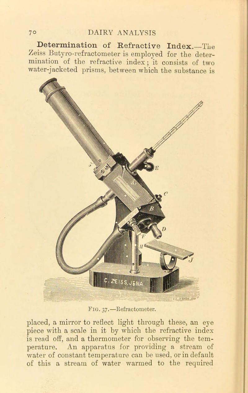 Determination of Refractive Index.—Tiie Zeiss Butyro-refractometer is employed for the deter- mination of the refractive index; it consists of two water-jacketed prisms, between which the substance is Fig. 37.—Refractometer. placed, a mirror to reflect light through these, an eye piece with a scale in it by which the refractive index is read off, and a thermometer for observing the tem- perature. An apparatus for providing a stream of water of constant temperature can be used, or in default of this a stream of water warmed to the required