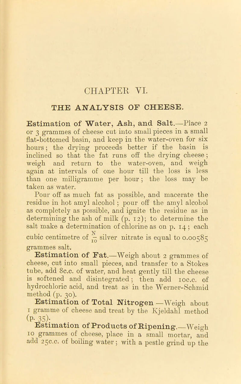 CHAPTER VI. THE ANALYSIS OF CHEESE. Estimation of Water, Ash, and Salt.—Place 2 or 3 grammes of cheese cut into small pieces in a small flat-bottomed basin, and keep in the water-oven for six hours; the drying proceeds better if the basin is inclined so that the fat runs off the drying cheese; weigh and return to the water-oven, and weigh again at intervals of one hour till the loss is less than one milligramme per hour; the loss may be taken as water. Pour off as much fat as possible, and macerate the residue in hot amyl alcohol; pour off the amyl alcohol as completely as possible, and ignite the residue as in determining the ash of milk (p. 12); to determine the salt make a determination of chlorine as on p, 14 ; each . . N . cubic centimetre of silver nitrate is equal to 0.00585 grammes salt. Estimation of Fat.—Weigh about 2 grammes of cheese, cut into small pieces, and transfer to a Stokes tube, add 8c.c. of water, and heat gently till the cheese is softened and disintegrated; then add loc.c. of hydrochloric acid, and treat as in the Werner-Schmid method (p. 30). Estimation of Total Nitrogen —Weigh about I gramme of cheese and treat by the Kjeldahl method (P- 35)- Estimation of Products of Ripening.—Weigh 10 grammes of cheese, place in a small mortar, and add 25c.c. of boiling water; with a pestle grind up the