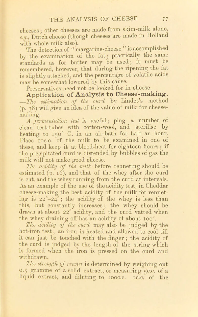 clieeses ; other cheeses ax’e made from skim-milk alone, c.g., Dutch cheese (though cheeses are made in Holland with whole milk also). The detection of “ margarine-cheese ” is accomplished by the examination of the fat; practically the same standards as for butter may be used; it must be remembered, however, that during the ripening the fat is slightly attacked, and the percentage of volatile acids may be somewhat lowered by this cause. Preservatives need not be looked for in cheese. Application of Analysis to Cheese-making. —The estimation of the curd by Lindet’s method (p. ^8) will give an idea of the value of milk for cheese- making. A fermentation test is useful; plug a number of clean test-tubes with cotton-wool, and sterilise by heating to 150° 0. in an air-bath for half an hour. Place loc.c. of the milk to be examined in one of these, and keep it at blood-heat for eighteen hours ; if the precipitated curd is distended by bubbles of gas the milk will not make good cheese. The acidity of the milk before renneting should be estimated (p. 16), and that of the whey after the curd is cut, and the whey running from the curd at intervals. As an example of the use of the acidity test, in Cheddar cheese-making the best acidity of the milk for renuet- iug is 22°-24°; the acidity of the whey is less than this, but constantly increases; the whey should be drawn at about 22° acidity, and the curd vatted when the whey draining off has an acidity of about 100°. The acidity of the curd may also be judged by the hot-iron test; an iron is heated and allowed to cool till it can just be touched with the finger; the acidity of the curd is judged by the length of the string which is formed when the iron is pressed on the curd and withdrawn. The strength of rennet is determined by weighing out 0.5 gramme of a solid extract, or measuring 50.0. of a liepud extract, and diluting to looc.c. ic.c. of the