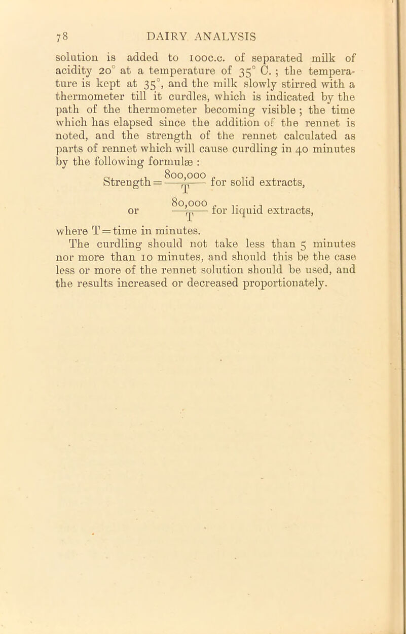 solution is added to looc.c. of separated milk of acidity 20° at a temperature of 35° C. ; the tempera- ture is kept at 35°, and the milk slowly stirred with a thermometer till it curdles, which is indicated by the path of the thermometer becoming visible ; the time which has elapsed since the addition of the rennet is noted, and the strength of the rennet calculated as parts of rennet which will cause curdling in 40 minutes by the following formulge : Strength = ^or solid extracts, or for liquid extracts, where T = time in minutes. The curdling should not take less than 5 minutes nor more than 10 minutes, and should this be the case less or more of the rennet solution should be used, and the results increased or decreased proportionately.