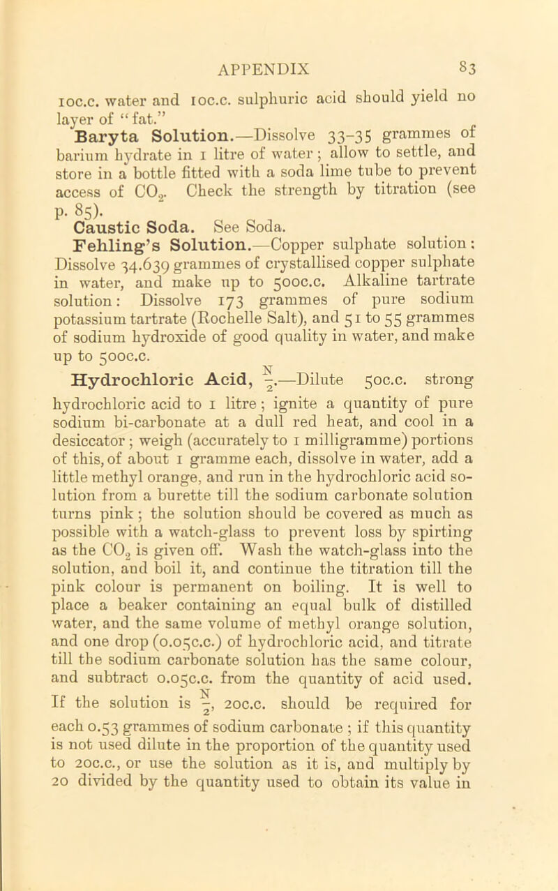 loc.c. water and loc.c. sulphuric acid should yield no layer of “fat.” Baryta Solution.—Dissolve 33-35 grammes of barium hydrate in i litre of water; allow to settle, and store in a bottle fitted with a soda lime tube to prevent access of C02- Check the strength by titration (see P- 85). Caustic Soda. See Soda. Fehling’s Solution.—Copper sulphate solution: Dissolve 34.639 grammes of crystallised copper sulphate in water, and make up to 500C.C. Alkaline tartrate solution: Dissolve 173 grammes of pure sodium potassium tartrate (Rochelle Salt), and 5^ 55 grammes of sodium hydroxide of good quality in water, and make up to 500C.C. N Hydrochloric Acid, —^Dilute 50C.C. strong hydrochloric acid to i litre; ignite a quantity of pure sodium bi-carbonate at a dull red heat, and cool in a desiccator; weigh (accurately to i milligramme) portions of this, of about i gramme each, dissolve in water, add a little methyl orange, and run in the hydrochloric acid so- lution from a burette till the sodium carbonate solution turns pink; the solution should be covered as much as possible with a watch-glass to prevent loss by spirting as the CO2 is given off. Wash the watch-glass into the solution, and boil it, and continue the titration till the pink colour is permanent on boiling. It is well to place a beaker containing an equal bulk of distilled water, and the same volume of methyl orange solution, and one drop (o.o^c.c.) of hydrochloric acid, and titrate till the sodium carbonate solution has the same colour, and subtract 0.05C.C. from the quantity of acid used. If the solution is 20C.C. should be required for each 0.53 grammes of sodium carbonate ; if this quantity is not used dilute in the proportion of the quantity used to 20C.C., or use the solution as it is, and multiply by 20 divided by the quantity used to obtain its value in