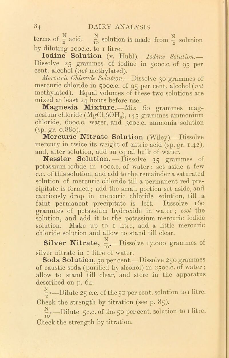 terms of - acid. - solution is made from - solution ■A lO 2 by diluting 200C.C. to i litre. Iodine Solution (v. Hubl). Iodine Solution.— Dissolve 25 grammes of iodine in 500C.C. of 95 per cent, alcohol {not methylated). Mercuric Chloride Solution.—Dissolve 30 grammes of mercuric chloride in 500C.C. of 95 per cent, alcohol (?i0^ methylated). Equal volumes of these two solutions are mixed at least 24 hours before use. Magnesia Mixture.—Mix 60 grammes mag- nesium chloride (MgClgbOHg), 145 grammes ammonium chloride, 6ooc.c. water, and 300C.C. ammonia solution (sp. gr. 0.880). Mercuric Nitrate Solution (Wiley).—Dissolve mercury in twice its weight of nitric acid (sp. gr. 1.42), and, after solution, add an equal bulk of water. Nessler Solution. — Dissolve 35 grammes of potassium iodide in looc.c. of water ; set aside a few c.c. of this solution, and add to the remainder a saturated solution of mercuric chloride till a permanent red pre- cipitate is formed ; add the small portion set aside, and cautiously drop in mercuric chloride solution, till a faint permanent precipitate is left. Dissolve 160 grammes of potassium hydroxide in water ; cool the solution, and add it to the potassium mercuric iodide solution. Make up to l litre, add a little mercuric chloride solution and allow to stand till clear. Silver Nitrate, —Dissolve 17.000 grammes of silver nitrate in i litre of water. Soda Solution, 50 per cent.-—Dissolve 250 grammes of caustic soda (purified by alcohol) in 250c.c. of water ; allow to stand till clear, and store in the apparatus described on p. 64. —Dilute 25 c.c. of the 50 per cent, solution toi litre. Check the strength by titration (see p. 85). ^ I—Dilute 5C.C. of the 50 percent, solution to l litre. Check the strength by titration.