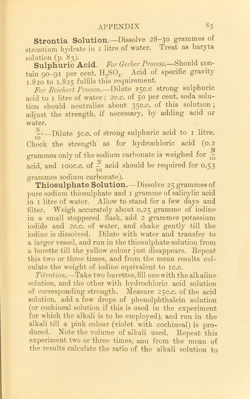 Strontia Solution.—Dissolve 28-30 grammes of strontium hydrate iii i litre of water, dreat as baryta solution (p. 83). rn n Sulphuric Acid. For Gerher Process.—Should con- tain 90-91 per cent. HgSO^. Acid of specific gravity 1.820 to 1.825 fulfils this requirement. For Reichert Process.—Dilute 250.0 strong sulphuric acid to I litre of water; 2c.c. of 50 per cent, soda solu- tion should neutralise about 35®**^* solution ; adjust the strength, if necessary, by adding acid or water. —Dilute 3C.C. of strong sulphuric acid to i litre. Check the strength as for hydrochloric acid (0.2 . . N grammes only of the sodium carbonate is weighed for j- acid, and looc.c. of ^ acid should be required for 0.53 grammes sodium carbonate). Thiosulphate Solution.—Dissolve 25 grammes of pure sodium thiosulphate and i gramme of salicylic acid in I litre of water. Allow to stand for a few days and filter. Weigh accurately about 0.25 gramme of iodine in a small stoppered flask, add 2 grammes potassium iodide and 2c.c. of water, and shake gently till the iodine is dissolved. Dilute with water and transfer to a larger vessel, and run in the thiosulphate solution from a burette till the yellow colour just disappears. Repeat this two or three times, and from the mean results cal- culate the weight of iodine equivalent to ic.c. Titration.—TakQ two burettes, fill one with the alkaline solution, and the other with hydrochloric acid solution of corresponding strength. Measure 250.0. of the acid solution, add a few drops of phenolphthalein solution (or cochineal solution if this is used in the experiment for which the alkali is to be employed), and run in the alkali till a pink colour (violet with cochineal) is pro- duced. Note the volume of alkali used. Repeat this experiment two or three times, ana from the mean of the results calculate the ratio of the alkali solution to