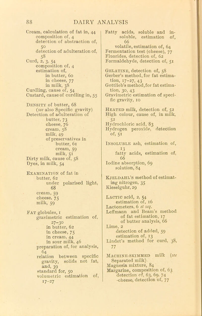 Cream, calculation of fat in, 44 composition of, 4 detection of abstraction of, SO detection of adulteration of, 58 Curd, 2, 3, 54 composition of, 4 estimation of, in butter, 60 in cheese, 77 in milk, 38 Curdling, cause of, 54 Custard, cause of curdling in, 55 Density of butter, 68 (see also Specific gravity) Detection of adulteration of butter, 73 cheese, 76 cream, 58 milk, 49 of preservatives in butter, 61 cream, 59 milk, 51 Dirty milk, cause of, 58 Dyes, in milk, 54 Examination of fat in butter, 62 under polarised light, 68 cream, 59 cheese, 75 milk, 59 Fat globules, i gravimetric estimation of, 27-30 in butter, 62 in cheese, 75 in cream, 44 in sour milk, 46 preparation of, for analysis, relation between specific gravity, solids not fat, and, 39 standard for, 50 volumetric estimation of, 17-27 Fatty acids, soluble and in- soluble, estimation of, 66 volatile, estimation of, 64 Fermentation test (cheese), 77 Fluorides, detection of, 62 Formaldehyde, detection of, 51 Gelatine, detection of, 58 Gerber’s method, for fat estima- tion, 17-27, 43 Gottlieb’s method,for fat estima- tion, 30, 43 Gravimetric estimation of speci- fic gravity, 10 Heated milk, detection of, 52 High colour, cause of, in milk, 52 Hydrochloric acid, 83 Hydrogen peroxide, detection of, 51 Insoluble ash, estimation of, 13 fatty acids, estimation of, 66 Iodine absorption, 69 solution, 84 Kjeldahl’s method of estimat- ing nitrogen, 35 Kieselguhr, 29 Lactic acid, 2, 54 estimation of, 16 Lactometers, 6 et seq. Leffmann and Beam’s method of fat estimation, 17 of butter analysis, 66 Lime, 2 detection of added, 59 estimation of, 13 Lindet’s method for curd, 38, 77 Machine-skimmed milk (see Separated milk) Magnesia mixture, 84 Margarine, composition of, 63 detection of, 63, 69. 74 -cheese, detection of, 77