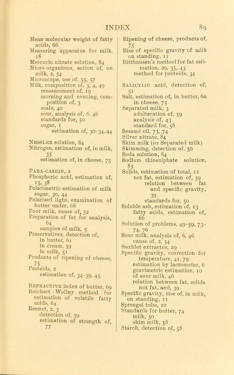 Mean molecular weight of fatty acids, 66 Measuring apparatus for milk, 18 Mercuric nitrate solution, 84 Micro-organisms, action of, on milk, 2, 54 Microscope, use of, 55, 57 Milk, composition of, 3, 4, 49 measurement of, 19 morning and evening, com- position of, 3 scale, 40 sour, analysis of, 6, 46 standards for, 50 sugar, I estimation of, 30-34,44 Nessler solution, 84 Nitrogen, estimation of, in milk, 35 estimation of, in cheese, 75 Para-oasein, 2 Phosphoric acid, estimation of, 13..38 Polarimetric estimation of milk sugar. 30, 44 Polarised light, examination of butter under, 68 Poor milk, cause of, 52 Preparation of fat for analysis, 64 samples of milk, 5 Preservatives, detection of, in butter, 61 in cream, 59 in milk, 51 Products of ripening of cheese, 75 Proteids, 2 estimation of, 34-39. 45 Refractive index of butter, 69 Reichert-Wollny method for estimation of volatile fatty acids, 64 Rennet, 2, 3 detection of, 59 estimation of strength of, 77 Ripening of cheese, products of, 75 Rise of specific gravity of milk on standing, 11 Ritthausen’s method for fat esti- mation, 29, 35, 43 method for proteids, 34 Salicylic acid, detection of, 51 Salt, estimation of, in butter, 60 in cheese, 75 Separated milk, 3 adulteration of, 59 analysis of, 43 standard for, 58 Sesame oil, 73, 74 Silver nitrate, 84 Skim milk {see Separated milk) Skimming, detection of, 50 Soda solution, 84 Sodium thiosulphate solution, 85 Solids, estimation of total, 11 not fat, estimation of, 39 relation between fat and specific gravity, 39 standards for, 50 Soluble ash, estimation of, 13 fatty acids, estimation of, 66 Solution of problems, 49-59, 73- 74, 76 Sour milk, analysis of, 6, 46 cause of, 2, 54 Soxhlet extractor, 29 Specific gravity, correction for temperature, 41, 79 estimation by lactometer, 6 gravimetric estimation, 10 of sour milk, 46 relation between fat, solids not fat, and, 39 Specific gravity, rise of, in milk, on standing, 11 Sprengel tube, 10 Standards for butter, 74 milk, 50 skim milk, 58 Starch, detection of, 58