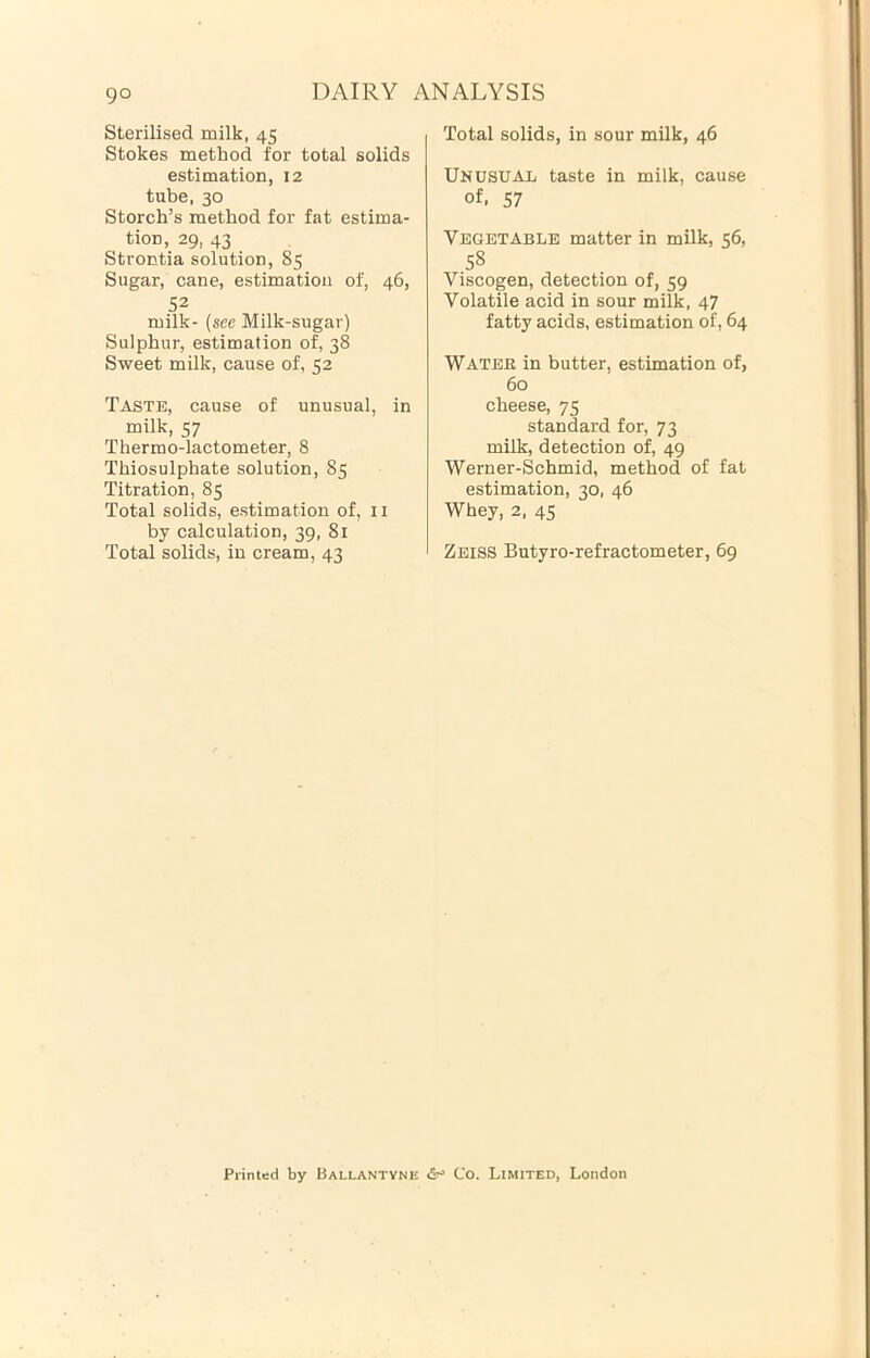 Sterilised milk, 45 Stokes method for total solids estimation, 12 tube, 30 Storch’s method for fat estima- tion, 29, 43 Strontia solution, 85 Sugar, cane, estimation of, 46, 52 milk- {see Milk-sugar) Sulphur, estimation of, 38 Sweet milk, cause of, 52 Taste, cause of unusual, in milk, 57 Thermo-lactometer, 8 Thiosulphate solution, 85 Titration, 85 Total solids, estimation of, ii by calculation, 39, 81 Total solids, in cream, 43 Total solids, in sour milk, 46 Unusual taste in milk, cause of. 57 Vegetable matter in milk, 56, 58 Viscogen, detection of, 59 Volatile acid in sour milk, 47 fatty acids, estimation of, 64 Watee in butter, estimation of, 60 cheese, 75 standard for, 73 milk, detection of, 49 Werner-Schmid, method of fat estimation, 30, 46 Whey, 2, 45 Zeiss Butyro-refractometer, 69 Printed by Ballantvne <5r» Co. Limited, London