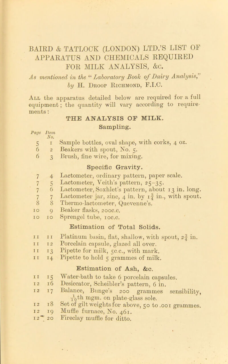 BAIRD & TATLOOK (LONDON) LTD.’S LIST OF APPARATUS AND CHEMICALS REQUIRED FOR MILK ANALYSIS, &c. As mentioned in the “ Laboratory Book of Dairy Analysis^ by H. Droop Richmond, F.I.O. All the apparatus detailed below are required for a full equipment; the quantity will vary according to require- ments : THE ANALYSIS OP MILK. Sampling. Page Item No, 5 I Sample bottles, oval shape, with corks, 4 oz. 6 2 Beakers with spout, No. 5. 6 3 Brush, fine wire, for mixing. Specific Gravity. 7 4 Lactometer, ordinary pattern, paper scale. 7 5 Lactometer, Veith’s pattern, 25-35. 7 6 Lactometer, Soxhlet’s pattern, about 13 in. long. 7 7 Lactometer jar, zinc, 4 in. by if in., with spout. 8 8 Thermo-lactometer, Quevenne’s. 10 9 Beaker flasks, 200C.C. 10 10 Sprengel tube, loc.c. Estimation of Total Solids. 11 II Platinum basin, flat, shallow, with sjiout, 2f in. II 12 Porcelain capsule, glazed all over. II 13 Pipette for milk, 50.0., with mark. II 14 Pipette to hold 5 grammes of milk. Estimation of Ash, &c. 11 15 Water-bath to take 6 porcelain capsules. 12 16 Desiccator, Scheibler’s pattern, 6 in. 12 17 Balance, Bunge’s 200 grammes sensibility, y\,th mgm. on plate-glass sole. 12 18 &et of gilt weights for above, 50 to .001 grammes. 12 19 Muffle furnace. No. 461. 12'’;; 20 Fireclay muffle for ditto.