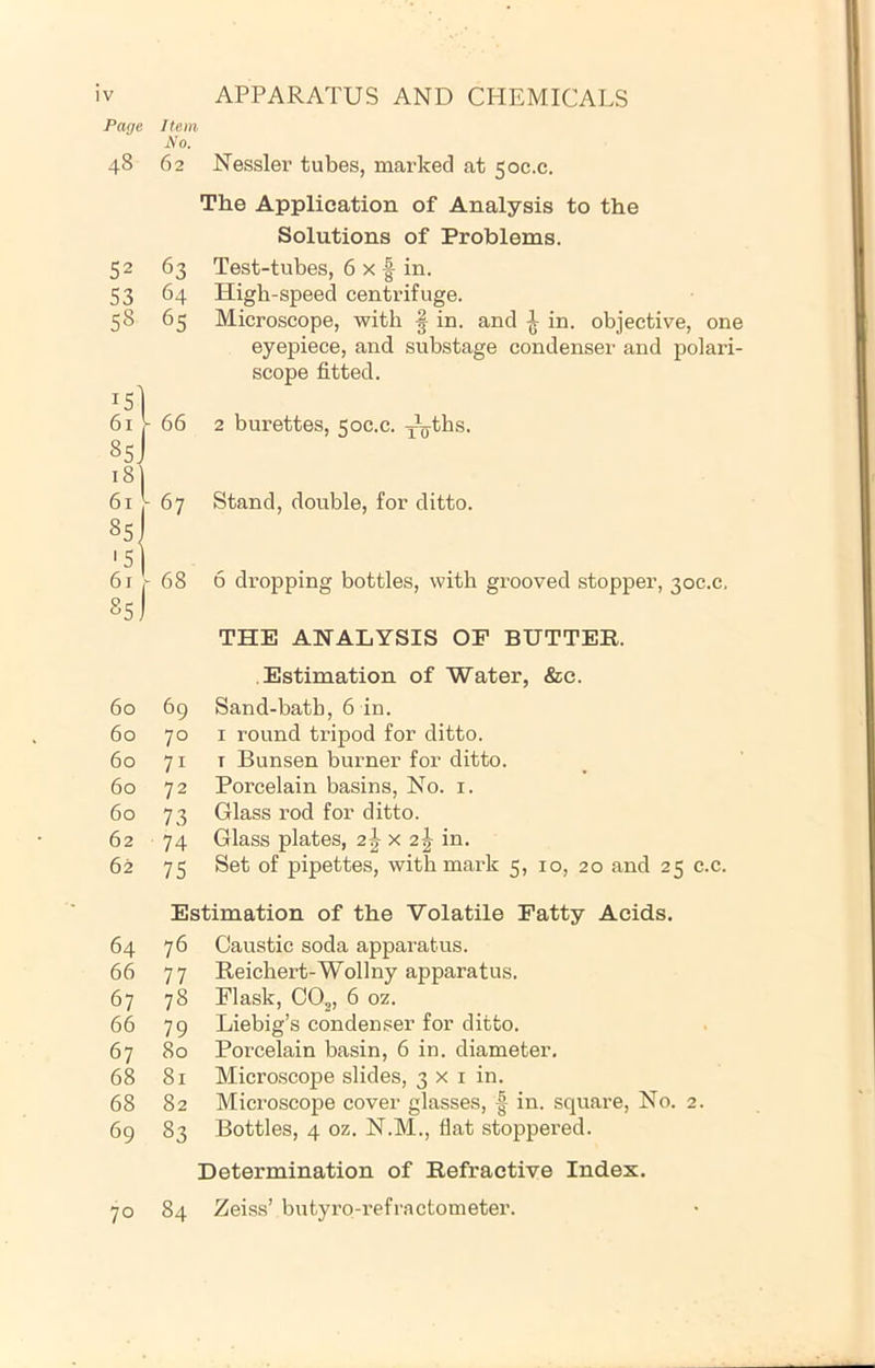 Page Item A'o. 48 62 1 52 63 S3 64 58 65 1 8sJ 18] V 66 1 61 85 '5 1 67 6r [ 68 The Application of Analysis to the Solutions of Problems. 3 y eyepiece, and substage condensei' and polari- scope fitted. 66 2 burettes, 50C.C. Y^^ths. 67 Stand, double, for ditto. 60 69 60 70 60 71 60 72 60 73 62 74 62 75 Ei 64 76 66 77 67 78 66 79 67 80 68 81 68 82 69 83 70 84 THE ANALYSIS OF BUTTER. Estimation of Water, &c. Sand-bath, 6 in. I round tripod for ditto. T Bunsen burner for ditto. Porcelain basins. No. i. Glass rod for ditto. Glass plates, 2J x 2^ in. Set of pipettes, with mark 5, 10, 20 and 25 c.c. Caustic soda apparatus. Reichert-Wollny apparatus. Flask, CO2, 6 oz. Liebig’s condenser for ditto. Porcelain basin, 6 in. diameter. Microscope slides, 3x1 in. Microscope cover glasses, |- in. square. No. 2. Bottles, 4 oz, N.M., flat stoppered. Determination of Refractive Index. Zeiss’ butyro-refractometer.