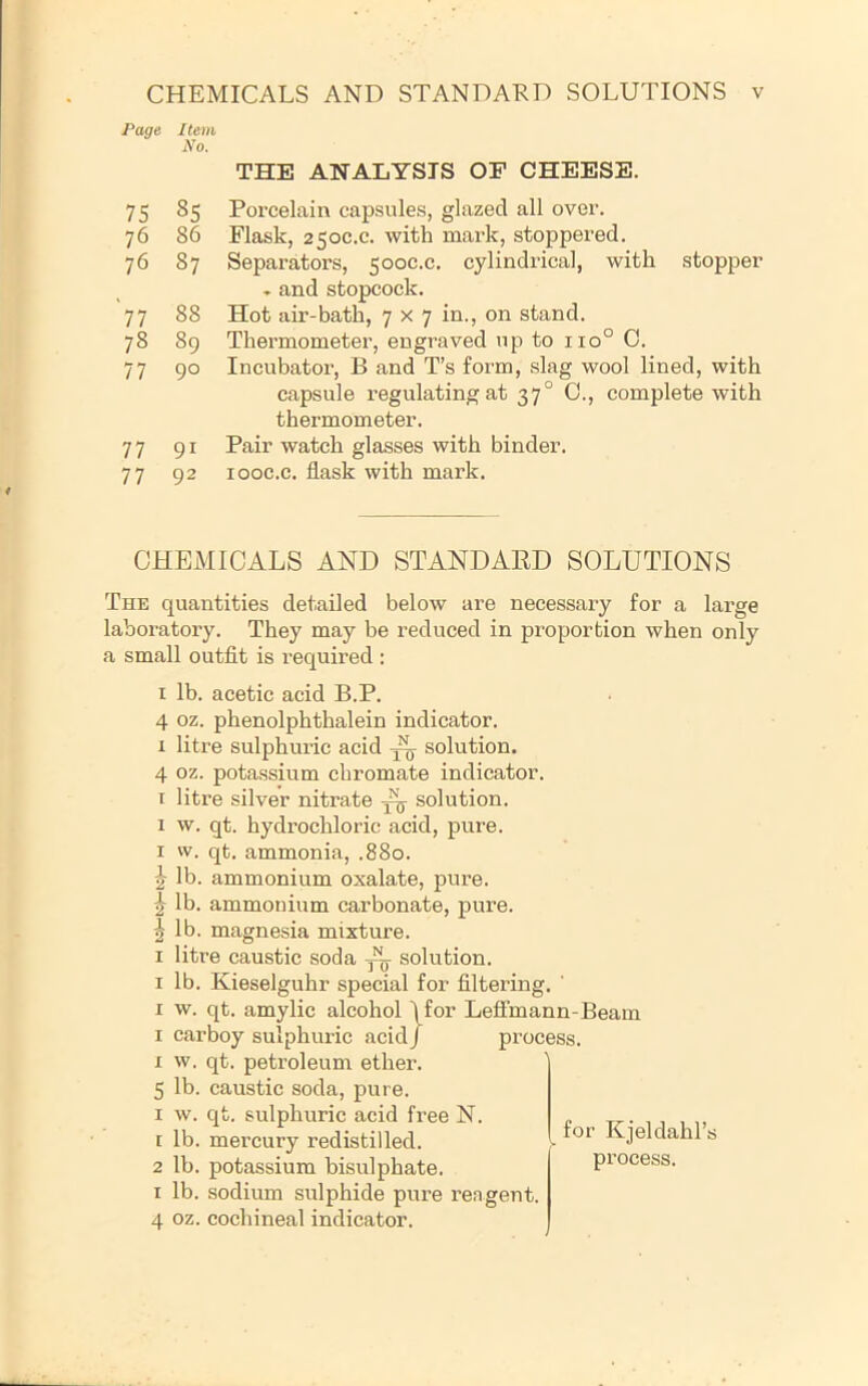 Page Item No. 75 85 76 86 76 87 77 88 78 89 77 90 77 91 77 92 THE ANALYSIS OF CHEESE. Porcelain capsules, glazed all over. Flask, 250C.C. with mark, stoppered. Separators, 500C.C. cylindrical, with stopper » and stopcock. Hot air-bath, 7x7 in., on stand. Thermometer, engraved up to 110° 0. Incubator, B and T’s form, slag wool lined, with capsule regulating at 37° C., complete with thermometer. Pair watch glasses with binder, looc.c. flask with mark. CHEMICALS AND STANDARD SOLUTIONS The quantities detailed below are necessary for a large laboratory. They may be reduced in proportion when only a small outfit is required ; I lb. acetic acid B.P. 4 oz. phenolphthalein indicator. 1 litre sulphuric acid solution. 4 oz. potassium chromate indicator. T litre silver nitrate ^ solution. 1 w. qt. hydrochloric acid, pure. I w. qt. ammonia, .880. ^ lb. ammonium oxalate, pure, j lb. ammonium carbonate, pure. ^ lb. magnesia mixture. I litre caustic soda solution. I lb. Kieselguhr special for filtering. ' I w. qt. amylic alcohol \for LefFmann-Beam I carboy sulphuric acid/ process. I w. qt. petroleum ether. 5 lb. caustic soda, pure. I w. qt. sulphuric acid free N. 1 lb. mercury redistilled. 2 lb. potassium bisulphate. I lb. sodium sulphide pure rengent. 4 oz. cochineal indicator. for Kjeldahl’s process.