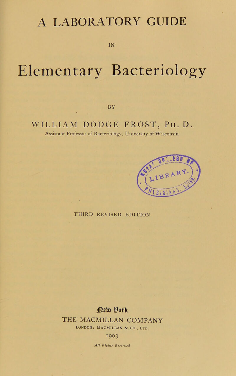 IN Elementary Bacteriology WILLIAM DODGE LROST, Ph. D. Assistant Professor of Bacteriology, University of Wisconsin THIRD REVISED EDITION iRtto gotfc THE MACMILLAN COMPANY LONDON: MACMILLAN & CO., Ltd. 1903 BY j4I1 Rights Reserved