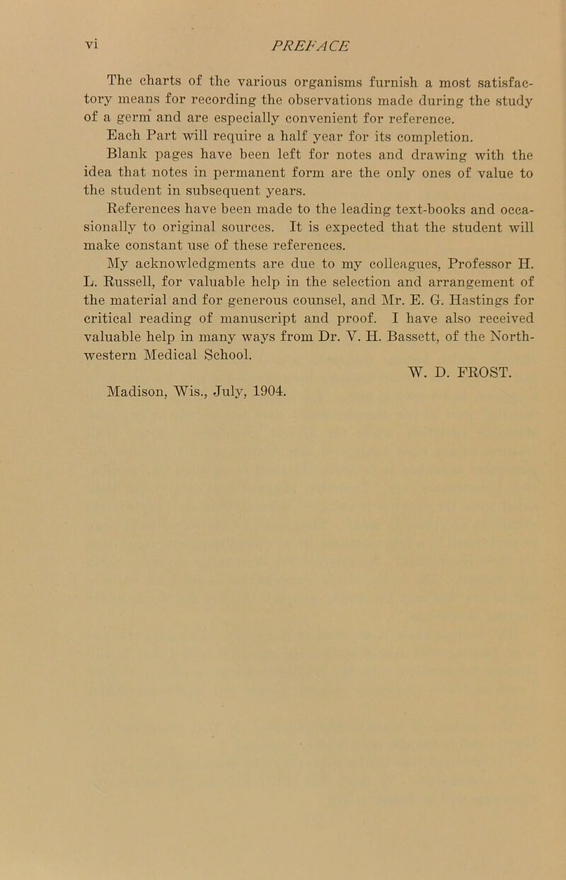 The charts of the various organisms furnish a most satisfac- tory means for recording the observations made during the study of a germ and are especially convenient for reference. Each Part will require a half year for its completion. Blank pages have been left for notes and drawing with the idea that notes in permanent form are the only ones of value to the student in subsequent years. References have been made to the leading text-hooks and occa- sionally to original sources. It is expected that the student will make constant use of these references. My acknowledgments are due to my colleagues, Professor H. L. Russell, for valuable help in the selection and arrangement of the material and for generous counsel, and Mr. E. G. Hastings for critical reading of manuscript and proof. I have also received valuable help in many ways from Dr. V. Ii. Bassett, of the North- western Medical School. W. D. FROST. Madison, Wis., July, 1904.