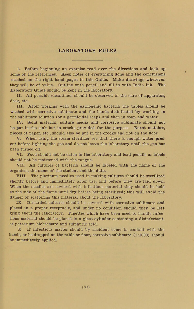 LABORATORY RULES I. Before beginning an exercise read over the directions and look up some of the references. Keep notes of everything done and the conclusions reached on the right hand pages in this Guide. Make drawings wherever they will be of value. Outline with pencil and fill in with India ink. The Laboratory Guide should be kept in the laboratory. II. All possible cleanliness should be observed in the care of apparatus, desk, etc. III. After working with the pathogenic bacteria the tables should be washed with corrosive sublimate and the hands disinfected by washing in the sublimate solution (or a germicidal soap) and then in soap and water. IV. Solid material, culture media and corrosive sublimate should not be put in the sink but in crocks provided for the purpose. Burnt matches, pieces of paper, etc., should also be put in the crocks and not on the floor. V. When using the steam sterilizer see that there is enough water pres- ent before lighting the gas and do not leave the laboratory until the gas has been turned off. VI. Food should not be eaten in the laboratory and lead pencils or labels should not be moistened with the tongue. VII. All cultures of bacteria should be labeled with the name of the organism, the name of the student and the date. VIII. The platinum needles used in making cultures should be sterilized shortly before and immediately after use, and before they are laid down. When the needles are covered with infectious material they should be held at the side of the flame until dry before being sterilized; this will avoid the danger of scattering this material about the laboratory. IX. Discarded cultures should be covered with corrosive sublimate and placed in a proper receptacle, and under no condition should they be left lying about the laboratory. Pipettes which have been used to handle infec- tious material should be placed in a glass cylinder containing a disinfectant, or potassium bichromate and sulphuric acid. X. If infectious matter should by accident come in contact with the hands, or be dropped on the table or floor, corrosive sublimate (1:1000) should be immediately applied.