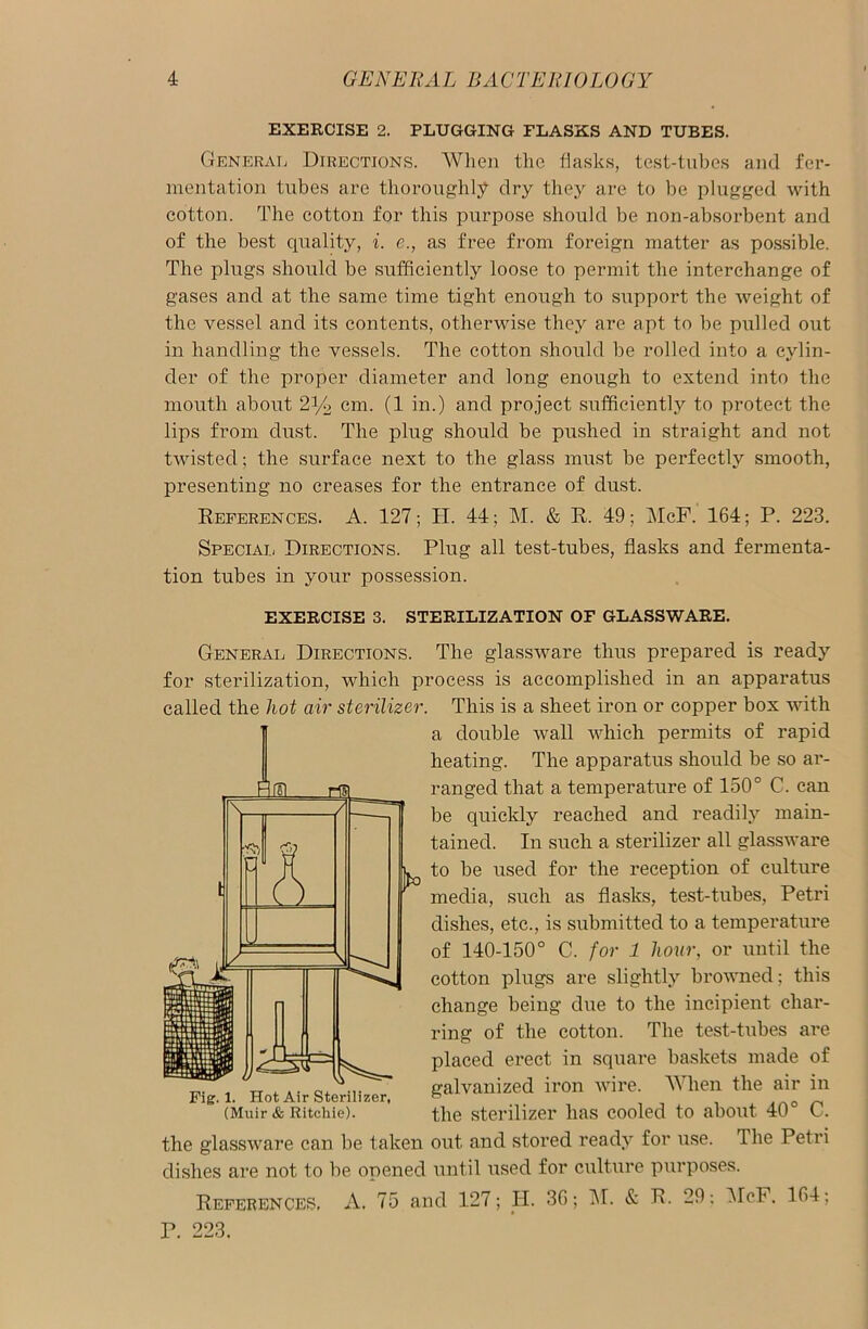 EXERCISE 2. PLUGGING FLASKS AND TUBES. General Directions. When the flasks, test-tubes and fer- mentation tubes are thoroughly dry they are to be plugged with cotton. The cotton for this purpose should be non-absorbent and of the best quality, i. e., as free from foreign matter as possible. The plugs should be sufficiently loose to permit the interchange of gases and at the same time tight enough to support the weight of the vessel and its contents, otherwise they are apt to be pulled out in handling the vessels. The cotton should be rolled into a cylin- der of the proper diameter and long enough to extend into the mouth about 2y2 cm. (1 in.) and project sufficiently to protect the lips from dust. The plug should be pushed in straight and not twisted; the surface next to the glass must be perfectly smooth, presenting no creases for the entrance of dust. References. A. 127; II. 44; M. & R. 49; McF. 164; P. 223. Special Directions. Plug all test-tubes, flasks and fermenta- tion tubes in your possession. EXERCISE 3. STERILIZATION OF GLASSWARE. General Directions. The glassware thus prepared is ready for sterilization, which process is accomplished in an apparatus called the hot air sterilizer. This is a sheet iron or copper box with a double wall which permits of rapid heating. The apparatus should be so ar- ranged that a temperature of 150° C. can be quickly reached and readily main- tained. In such a sterilizer all glassware L. to be used for the reception of culture media, such as flasks, test-tubes, Petri dishes, etc., is submitted to a temperature of 140-150° C. for 1 hour, or until the cotton plugs are slightly browned; this change being due to the incipient char- ring of the cotton. The test-tubes are placed erect in square baskets made of galvanized iron wire. When the air in the sterilizer has cooled to about 40° C. the glassware can be taken out and stored ready for use. The Petri dishes are not to be opened until used for culture purposes. References, A. 75 and 127; H. 36; M. & R. 29; McF. 164; P. 223. \ / s Fig. 1. Hot Air Sterilizer, (Muir & Ritchie).