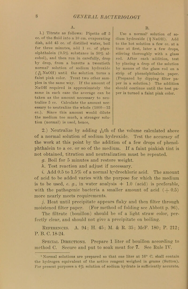 A. 1.) Titrate as follows: Pipette off 5 cc. of the fluid into a 10 cm. evaporating dish, add 45 cc. of distilled water, boil for three minutes, add 1 cc. of ph.en- olphthalein (0.5% substance in 50% al- cohol), and then run in carefully, drop by drop, from a burette a twentieth normal1 solution of sodium hydroxide (NaOH) until the solution turns a faint pink color. Treat two other sam- ples in the same way. If the amount of NaOH required is approximately the same in each case the average can be taken as the amount necessary to neu- tralize 5 cc. Calculate the amount nec- essary to neutralize the whole (1000—-15 cc.). Since this amount would dilute the medium too much, a stronger solu- tion (normal) is used, hence, 2.) Neutralize by adding of the volume calcidated above of a normal solution of sodium hydroxide. Test the accuracy of the work at this point by the addition of a few drops of phenol- phthalein to a cc. or so of the medium. If a faint pinkish tint is not obtained, titration and neutralization must be repeated. g. Boil for 5 minutes and restore weight. h. Test reaction and adjust if necessary. i. Add 0.5 to 1.5% of a normal hydrochloric acid. The amount of acid to be added varies with the purpose for which the medium is to be used, e. g., in water analysis + 1.0 (acid) is preferable, with the pathogenic bacteria a smaller amount of acid (-f- 0.5) more nearly meets requirements. j. Heat until precipitate appears flaky and then filter through moistened filter paper. (For method of folding see Abbott p. 96). The filtrate (bouillon) should be of a light straw color, per- fectly clear, and should not give a precipitate on boiling. References. A. 94; IT. 45; M. & R. 35; McF. ISO; P. 212; P. B. C. 18-24. Special Directions. Prepare 1 liter of bouillon according to method C. Secure and put to soak meat for 7. See Rule IV. 1 Normal solutions arc prepared so that one liter at 16° C. shall contain the hydrogen equivalent of the active reagent weighed in grams (Sutton). For present purposes a 4% solution of sodium hydrate is sufficiently accurate. B. Use a normal1 solution of so- dium hydroxide ( £ NaOH). Add to the hot solution a few cc. at a time at first, later a few drops, stirring thoroughly with a glass rod. After each addition, test by placing a drop of the solution by means of the glass rod on a strip of phenolphtlialein paper. (Prepared by dipping filter pa- per in a solution.) The addition should continue until the test pa- per is turned a faint pink color.