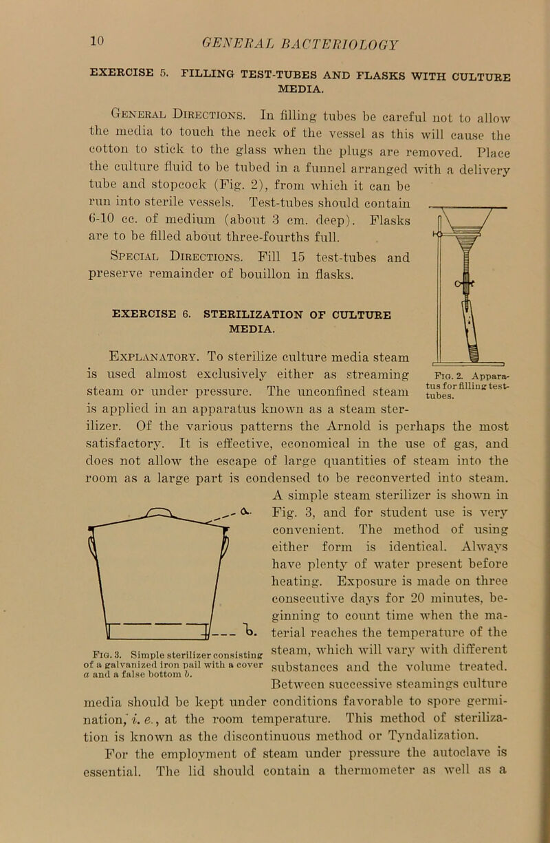 EXERCISE 5. PILLING TEST-TUBES AND FLASKS WITH CULTURE MEDIA. General Directions. In filling tubes be careful not to allow the media to touch the neck of the vessel as this will cause the cotton to stick to the glass when the plugs are removed. Place the culture fluid to be tubed in a funnel arranged Avith a delivery tube and stopcock (Fig. 2), from Avhich it can be run into sterile A^essels. Test-tubes should contain 6-10 cc. of medium (about 3 cm. deep). Flasks are to be filled about three-fourths full. Special Directions. Fill 15 test-tubes and preserve remainder of bouillon in flasks. EXERCISE 6. STERILIZATION OF CULTURE MEDIA. Fig. 2. Appara- tus for filling: test- tubes. Explanatory. To sterilize culture media steam is used almost exclusively either as streaming steam or under pressure. The unconfined steam is applied in an apparatus knoAvn as a steam ster- ilizer. Of the various patterns the Arnold is perhaps the most satisfactory. It is effective, economical in the use of gas, and does not allow the escape of large quantities of steam into the room as a large part is condensed to be reconverted into steam. A simple steam sterilizer is slioAvn in A- Fig. 3, and for student use is very convenient. The method of using either form is identical. Always have plenty of water present before heating. Exposure is made on three consecutiAre days for 20 minutes, be- ginning to count time when the ma- la. terial reaches the temperature of the Fig. 3. Simple sterilizer consisting: steam> whieh wil1 v»r.v with different of a galvanized iron pail with a cover substances and the volume treated. a ana a false bottom o. BetAveen successive steamings culture media should be kept under conditions favorable to spore germi- nation,A'. e., at the room temperature. This method of steriliza- tion is lcnOAvn as the discontinuous method or Tyndalization. For the employment of steam under pressure the autoclave is essential. The lid should contain a thermometer as Avell as a