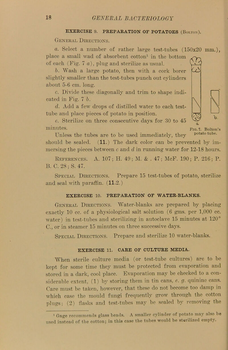 EXERCISE 9. PREPARATION OF POTATOES (Boi/rox). General Directions. a. Select a number of rather large test-tubes (150x20 mm.), place a small wad of absorbent cotton1 in the bottom of each (Fig. 7 a), plug and sterilize as usual. b. Wash a large potato, then with a cork borer slightly smaller than the test-tubes punch out cylinders about 5-6 cm. long. c. Divide these diagonally and trim to shape indi- cated in Fig. 7 b. cl. Add a few drops of distilled water to each test- tube and place pieces of potato in position. e. Sterilize on three consecutive days for 30 to 45 minutes. Unless the tubes are to be used immediately, they should be sealed. (11.) The dark color can be prevented by im- mersing the pieces between c and d in running water for 12-18 hours. Deferences. A. 107; H. 49 ; M. & . 47; McF. 190; P. 216; P. B. C. 28 ; S. 47. Special Directions. Prepare 15 test-tubes of potato, sterilize and seal with paraffin. (11.2.) EXERCISE 10. PREPARATION OF WATER-BLANKS. General Directions. Water-blanks are prepared by placing exactly 10 cc. of a physiological salt solution (6 gms. per 1,000 cc. water) in test-tubes and sterilizing in autoclave 15 minutes at 120° C. , or in steamer 15 minutes on three successive days. Special Directions. Prepare and sterilize 10 water-blanks. EXERCISE 11. CARE OF CULTURE MEDIA. When sterile culture media (or test-tube cultures) are to be kept for some time they must be protected from evaporation and stored in a dark, cool place. Evaporation may be checked to a con- siderable extent, (1) by storing them in tin cans, c. g. quinine cans. Care must be taken, however, that these do not become too damp in which case the mould fungi frequently grow through the cotton plugs; (2) flasks and test-tubes may be sealed by removing the 1 Gage recommends glass beads. A smaller cylinder of potato may also be used instead of the cotton; in this case the tubes would be sterilized empty. CL Fig. 7. Bolton’s potato tube.