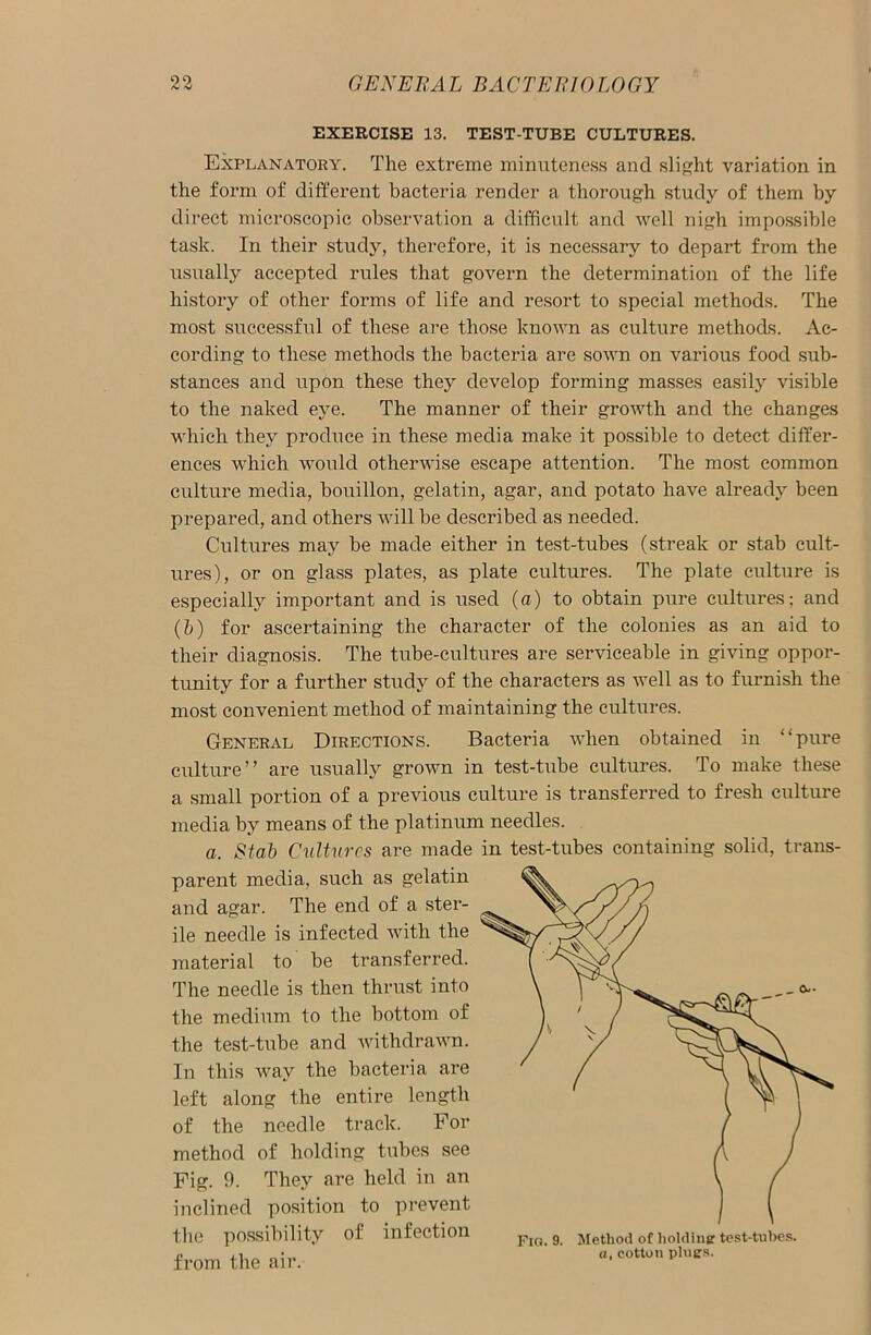 EXERCISE 13. TEST-TUBE CULTURES. Explanatory. The extreme minuteness and slight variation in the form of different bacteria render a thorough study of them by direct microscopic observation a difficult and well nigh impossible task. In their study, therefore, it is necessary to depart from the usually accepted rules that govern the determination of the life history of other forms of life and resort to special methods. The most successful of these are those known as culture methods. Ac- cording to these methods the bacteria are sown on various food sub- stances and upon these they develop forming masses easily visible to the naked eye. The manner of their growth and the changes which they produce in these media make it possible to detect differ- ences which would otherwise escape attention. The most common culture media, bouillon, gelatin, agar, and potato have already been prepared, and others will be described as needed. Cultures may be made either in test-tubes (streak or stab cult- ures), or on glass plates, as plate cultures. The plate culture is especially important and is used (a) to obtain pure cultures; and (b) for ascertaining the character of the colonies as an aid to their diagnosis. The tube-cultures are serviceable in giving oppor- tunity for a further study of the characters as well as to furnish the most convenient method of maintaining the cultures. General Directions. Bacteria when obtained in “pure culture” are usually grown in test-tube cultures. To make these a small portion of a previous culture is transferred to fresh culture media by means of the platinum needles. a. Stab Cultures are made parent media, such as gelatin and agar. The end of a ster- ile needle is infected with the material to be transferred. The needle is then thrust into the medium to the bottom of the test-tube and withdrawn. In this way the bacteria are left along the entire length of the needle track. For method of holding tubes see Fig. 9. They are held in an inclined position to prevent the possibility of infection from the air. in test-tubes containing solid, trails- Fig. 9. Method of holding: test-tubes. a. r.otton nines.