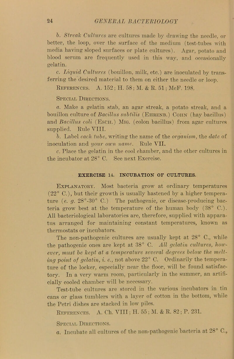 b. Streak Cultures are cultures made by drawing the needle, or better, the loop, over the surface of the medium (test-tubes with media having sloped surfaces or plate cultures). Agar, potato and blood serum are frequently used in this way, and occasionally gelatin. c. Liquid Cultures (bouillon, milk, etc.) are inoculated by trans- ferring the desired material to them on either the needle or loop. References. A. 152 ; H. 58; M. & R. 51; McF. 198. Special Directions. a. Make a gelatin stab, an agar streak, a potato streak, and a bouillon culture of Bacillus subtilis (Ehrenb.) Coi-in (hay bacillus) and Bacillus coli (Esch.) Mig. (colon bacillus) from agar cultures supplied. Rule VIII. b. Label each tube, writing the name of the organism, the date of inoculation and your own name. Rule VII. c. Place the gelatin in the cool chamber, and the other cultures in the incubator at 28° C. See next Exercise. EXERCISE 14. INCUBATION OF CULTURES. Explanatory. Most bacteria grow at ordinary temperatures (22° C.), but their growth is usually hastened by a higher tempera- ture (e. g. 28°-30° C.) The pathogenic, or disease-producing bac- teria grow best at the temperature of the human body (38° C.). All bacteriological laboratories are, therefore, supplied with appara- tus arranged for maintaining constant temperatures, known as thermostats or incubators. The non-pathogenic cultures are usually kept at 28° C., while the pathogenic ones are kept at 38° C. All gelatin cultures, how- ever, must be kept at a temperature several degrees below the melt- ing point of gelatin, i. e., not above 22° C. Ordinarily the tempera- ture of the locker, especially near the floor, will be found satisfac- tory. In a very warm room, particularly in the summer, an artifi- cially cooled chamber will be necessary. Test-tube cultures are stored in the various incubators in tin cans or glass tumblers with a layer of cotton in the bottom, while the Petri dishes are stacked in low piles. References. A. Ch. VIII; H. 55 ; INI. & R. 82; P. 231. Special Directions. a. Incubate all cultures of the non-pathogenic bacteria at 28° C.,
