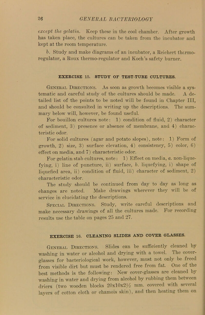 except the gelatin. Keep these in the cool chamber. After growth has taken place, the cultures can be taken from the incubator and kept at the room temperature. h. Study and make diagrams of an incubator, a Reichert thermo- regulator, a Roux thermo-regulator and Koch’s safety burner. EXERCISE 15. STUDY OF TEST-TUBE CULTURES. General Directions. As soon as growth becomes visible a sys- tematic and careful study of the cultures should be made. A de- tailed list of the points to be noted will be found in Chapter III, and should be consulted in writing up the descriptions. The sum- mary below will, however, be found useful. For bouillon cultures note: 1) condition of fluid, 2) character of sediment, 3) presence or absence of membrane, and 4) charac- teristic odor. For solid cultures (agar and potato slopes), note: 1) Form of growth, 2) size, 3) surface elevation, 4) consistency, 5) color, 6) effect on media, and 7) characteristic odor. For gelatin stab cultures, note : 1) Effect on media, a. non-lique- fying, i) line of puncture, ii) surface, h. liquefying, i) shape of liquefied area, ii) condition of fluid, iii) character of sediment, 2) characteristic odor. The study should be continued from day to day as long as changes are noted. Make drawings wherever they will be of service in elucidating the descriptions. Special Directions. Study, write careful descriptions and make necessary drawings of all the cultures made. For recording results use the table on pages 25 and 27. EXERCISE 16. CLEANING SLIDES AND COVER GLASSES. General Directions. Slides can be sufficiently cleaned by washing in water or alcohol and drying with a towel, dhe co\ci- glasses for bacteriological work, however, must not only be freed from visible dirt but must be rendered free from fat. One of the best methods is the following: New cover-glasses are cleaned by washing in water and drying from alcohol by rubbing them between driers (two wooden blocks 20x10x2>4 mm. covered with several layers of cotton cloth or chamois skin), and then heating them on