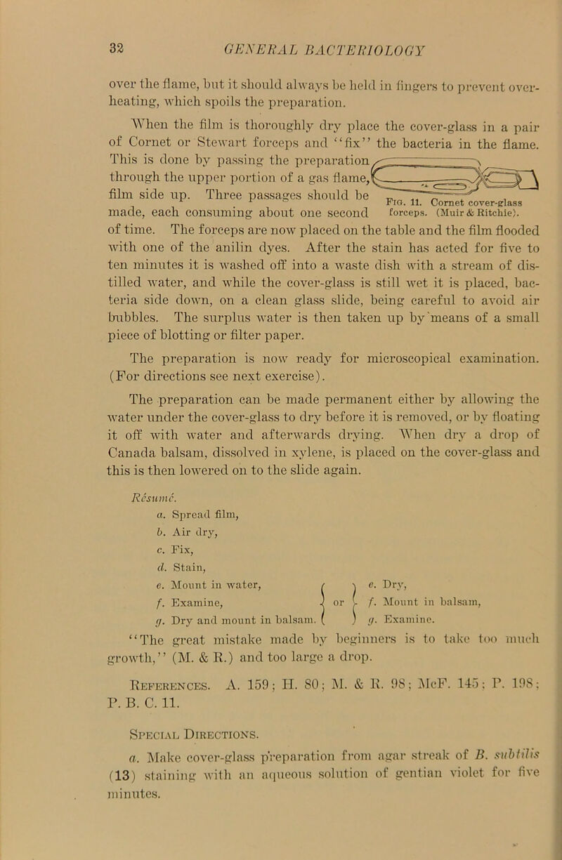 over the flame, but it should always be held in fingers to prevent over- heating, which spoils the preparation. Fig. 11. Comet cover-glass forceps. (Muir & Ritchie). When the film is thoroughly dry place the cover-glass in a pair of Cornet or Stewart forceps and “fix” the bacteria in the flame. This is done by passing the preparation through the upper portion of a gas flame,I film side up. Three passages should be made, each consuming about one second of time. The forceps are now placed on the table and the film flooded with one of the anilin dyes. After the stain has acted for five to ten minutes it is washed off into a waste dish with a stream of dis- tilled water, and while the cover-glass is still wet it is placed, bac- teria side down, on a clean glass slide, being careful to avoid air hubbies. The surplus water is then taken up by means of a small piece of blotting or filter paper. The preparation is now ready for microscopical examination. (For directions see next exercise). The preparation can be made permanent either by allowing the water under the cover-glass to dry before it is removed, or by floating it off with water and afterwards drying. When dry a drop of Canada balsam, dissolved in xylene, is placed on the cover-glass and this is then lowered on to the slide again. Resume. a. Spread film, b. Air dry, c. Fix, cl. Stain, e. Mount in water, r 1 C- f)lT> f. Examine, 1 or v f. Mount in balsam, g. Dry and mount in balsam. ( ) g. Examine. “The great mistake made by beginners is to take too much growth,” (M. & R.) and too large a drop. References. A. 159; H. SO; M. & R. 98; McF. 145; P. 19S; P. B. C. 11. Special Directions. a. Make cover-glass preparation from agar streak of B. subtilis (13) staining with an aqueous solution of gentian violet for five minutes.