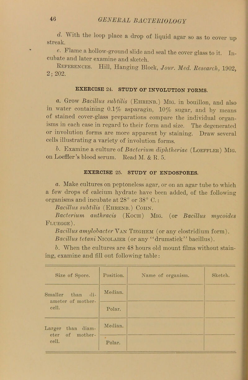 d. With the loop place a drop of liquid agar so as to cover up streak. e. Flame a hollow-ground slide and seal the cover glass to it. In- cubate and later examine and sketch. References. Hill, Hanging Block, Jour. Med. Research, 1902, 2; 202. EXERCISE 24. STUDY OF INVOLUTION FORMS. a. Grow Bacillus subtilis (Eiirenb.) Mig. in bouillon, and also in water containing 0.1% asparagin, 10% sugar, and by means of stained cover-glass preparations compare the individual organ- isms in each case in regard to their form and size. The degenerated or involution forms are more apparent by staining. Draw several cells illustrating a variety of involution forms. 1). Examine a culture of Bacterium diphtheriae (Loeffler) Mig. on Loeffler’s blood serum. Read M. & R. 5. EXERCISE 25. STUDY OF ENDOSPORES. a. Make cultures on peptoneless agar, or on an agar tube to which a few drops of calcium hydrate have been added, of the following organisms and incubate at 28° or 38° C.: Bacillus subtilis (Ehrenb.) Cohn. Bacterium anthracis (Koch) Mig. (or Bacillus mycoides Fluegge). Bacillus amylobacter Van Tieghem (or any Clostridium form). Bacillus tetani Nicolaier (or any “drumstick” bacillus). b. When the cultures are 48 hours old mount films without stain- ing, examine and fill out following table: Size of Spore. Position. Name of organism. Sketch. Smaller than di- ameter of mother- cell. Median. Polar. Larger than diam- eter of mother- cell. Median. 4 Polar.