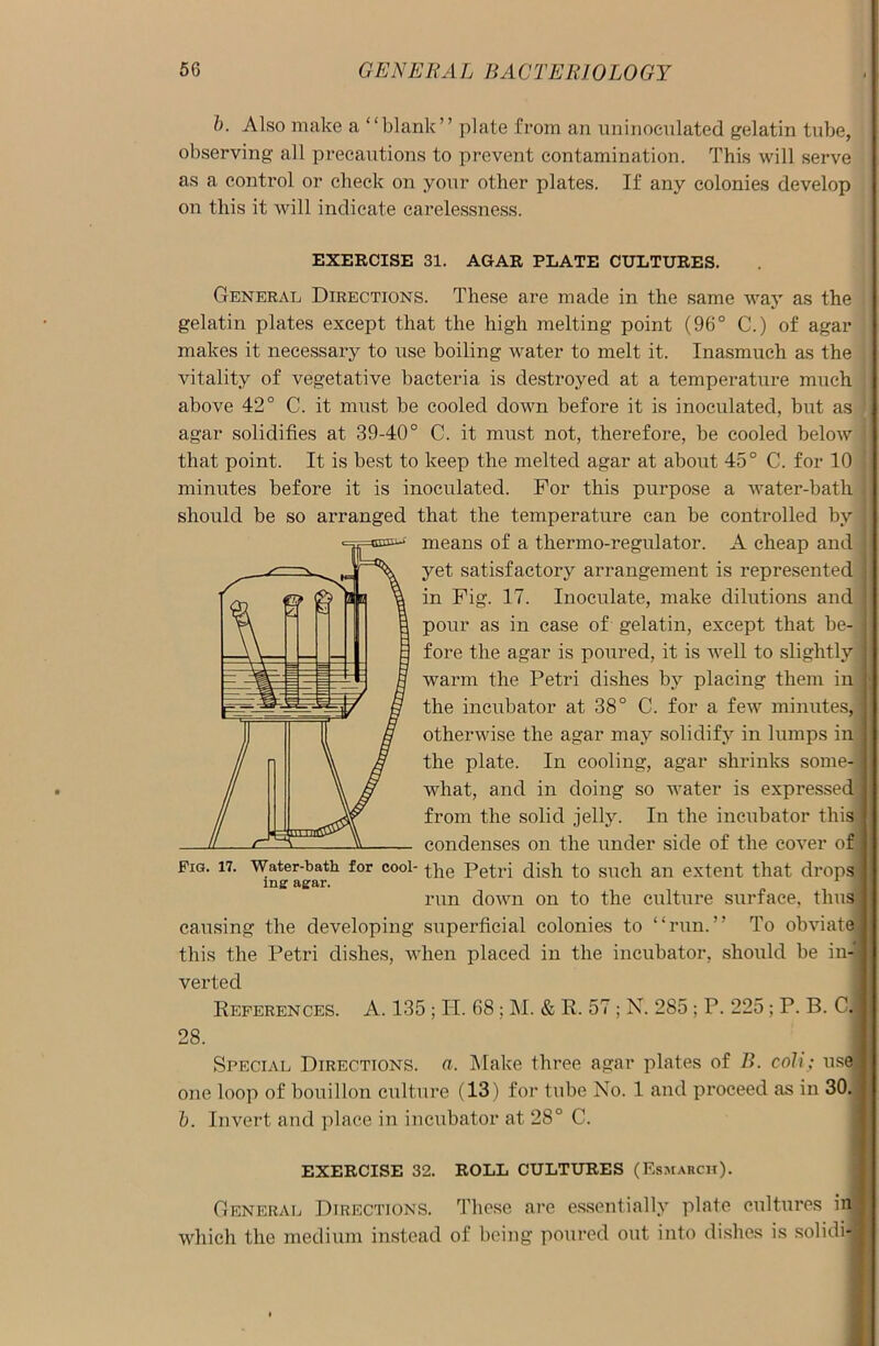 b. Also make a “blank” plate from an uninocnlated gelatin tube, observing all precautions to prevent contamination. This will serve as a control or check on your other plates. If any colonies develop on this it will indicate carelessness. EXERCISE 31. AGAR PLATE CULTURES. General Directions. These are made in the same way as the gelatin plates except that the high melting point (96° C.) of agar makes it necessary to use boiling water to melt it. Inasmuch as the vitality of vegetative bacteria is destroyed at a temperature much above 42° C. it must be cooled down before it is inoculated, but as agar solidifies at 39-40° C. it must not, therefore, be cooled below j that point. It is best to keep the melted agar at about 45° C. for 10 minutes before it is inoculated. For this purpose a water-bath should be so arranged that the temperature can be controlled by means of a thermo-regulator. A cheap and yet satisfactory arrangement is represented in Fig. 17. Inoculate, make dilutions and pour as in case of gelatin, except that be- fore the agar is poured, it is well to slightly warm the Petri dishes by placing them in the incubator at 38° C. for a few minutes, otherwise the agar may solidify in lumps in the plate. In cooling, agar shrinks some- what, and in doing so water is expressed from the solid jelly. In the incubator this condenses on the under side of the cover of I Fig. 17. Water-bath for cool- the Petri dish to such an extent that drops ; mg agar. run down on to the culture surface, thus# causing the developing superficial colonies to “run.” To obviate® this the Petri dishes, when placed in the incubator, should be in-*j| verted References. A. 135; IT. 68 ; M. & R. 57; N. 285 ; P. 225; P. B. C.i 28. Special Directions, a. Make three agar plates of B. coli; uselj one loop of bouillon culture (13) for tube No. 1 and proceed as in 30. | b. Invert and place in incubator at 28° C. EXERCISE 32. ROLL CULTURES (Esmarch). General Directions. These are essentially plate cultures in! which the medium instead of being poured out into dishes is solidi-