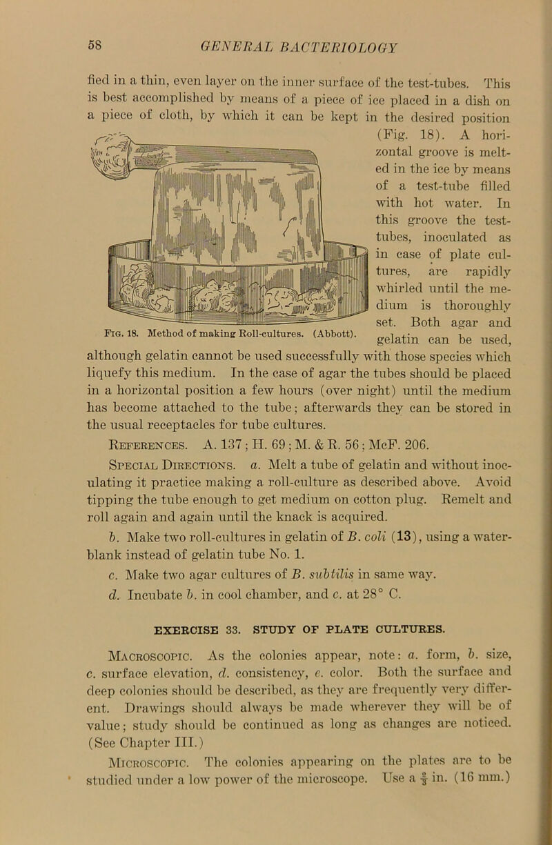 fied in a thin, even layer on the inner surface of the test-tubes. This is best accomplished by means of a piece of ice placed in a dish on a piece of cloth, by which it can be kept in the desired position (Fig. 18). A hori- zontal groove is melt- ed in the ice by means of a test-tube filled with hot water. In this groove the test- tubes, inoculated as in case of plate cul- tures, are rapidly whirled until the me- dium is thoroughly set. Both agar and Fig. 18. Method of making Roll-cultures. (Abbott). gelatin Cfm be ^ although gelatin cannot be used successfully with those species which liquefy this medium. In the case of agar the tubes should be placed in a horizontal position a few hours (over night) until the medium has become attached to the tube; afterwards they can be stored in the usual receptacles for tube cultures. References. A. 137; H. 69 ; M. & R. 56; McF. 206. Special Directions, a. Melt a tube of gelatin and without inoc- ulating it practice making a roll-culture as described above. Avoid tipping the tube enough to get medium on cotton plug. Remelt and roll again and again until the knack is acquired. 5. Make two roll-cultures in gelatin of B. coli (13), using a water- blank instead of gelatin tube No. 1. c. Make two agar cultures of B. subtilis in same way. d. Incubate b. in cool chamber, and c. at 28° C. EXERCISE 33. STUDY OF PLATE CULTURES. Macroscopic. As the colonies appear, note: a. form, b. size, c. surface elevation, d. consistency, e. color. Both the surface and deep colonies should be described, as they are frequently very differ- ent. Drawings should always be made wherever they will be of value; study should be continued as long as changes are noticed. (See Chapter III.) Microscopic. The colonies appearing on the plates are to be studied under a low power of the microscope. Use a f- in. (16 mm.)