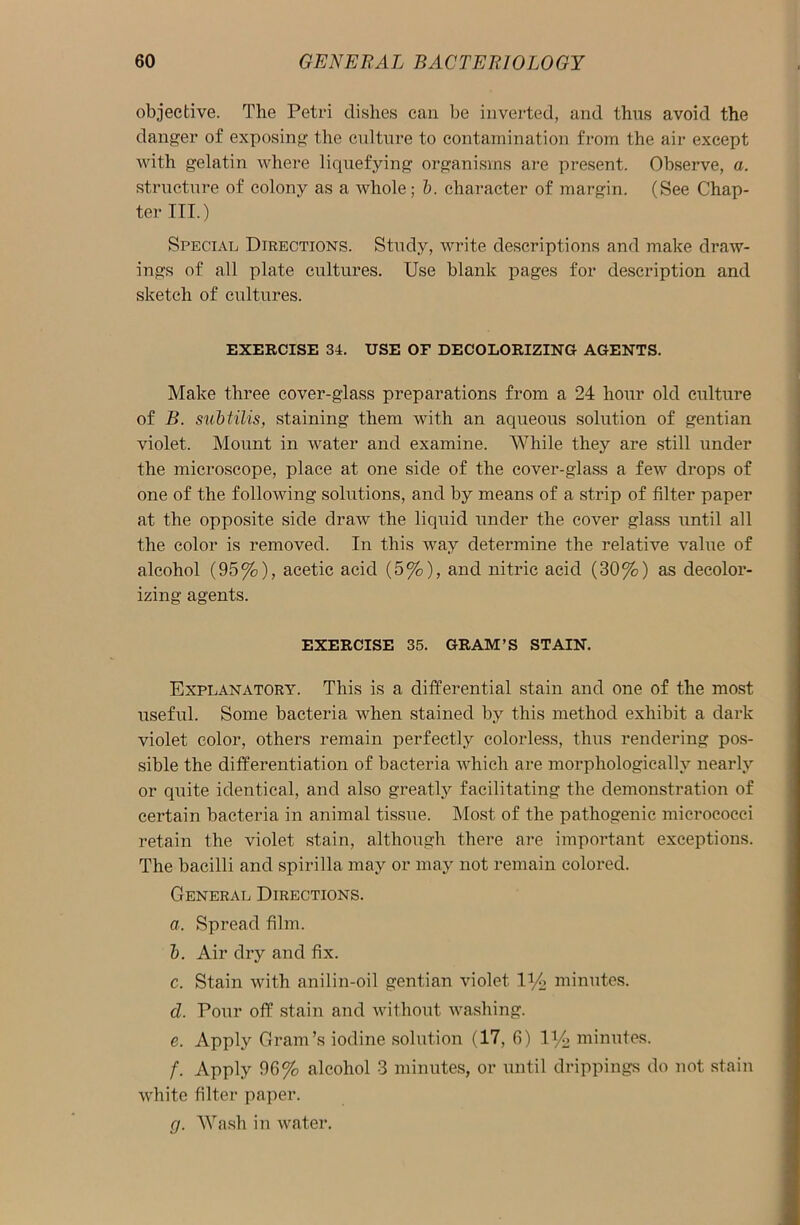 objective. The Petri dishes can be inverted, and thus avoid the danger of exposing the culture to contamination from the air except with gelatin where liquefying organisms are present. Observe, a. structure of colony as a whole; b. character of margin. (See Chap- ter III.) Special Directions. Study, write descriptions and make draw- ings of all plate cultures. Use blank pages for description and sketch of cultures. EXERCISE 34. USE OF DECOLORIZING AGENTS. Make three cover-glass preparations from a 24 hour old culture of B. subtilis, staining them with an aqueous solution of gentian violet. Mount in water and examine. While they are still under the microscope, place at one side of the cover-glass a few drops of one of the following solutions, and by means of a strip of filter paper at the opposite side draw the liquid under the cover glass until all the color is removed. In this way determine the relative value of alcohol (95%), acetic acid (5%), and nitric acid (30%) as decolor- izing agents. EXERCISE 35. GRAM’S STAIN. Explanatory. This is a differential stain and one of the most useful. Some bacteria when stained by this method exhibit a dark violet color, others remain perfectly colorless, thus rendering pos- sible the differentiation of bacteria which are morphologically nearly or quite identical, and also greatly facilitating the demonstration of certain bacteria in animal tissue. Most of the pathogenic micrococci retain the violet stain, although there are important exceptions. The bacilli and spirilla may or may not remain colored. General Directions. a. Spread film. b. Air dry and fix. c. Stain with anilin-oil gentian violet iy2 minutes. d. Pour off stain and without washing. e. Apply Gram’s iodine solution (17, 6) minutes. f. Apply 96% alcohol 3 minutes, or until drippings do not stain white filter paper. rj. Wash in water.
