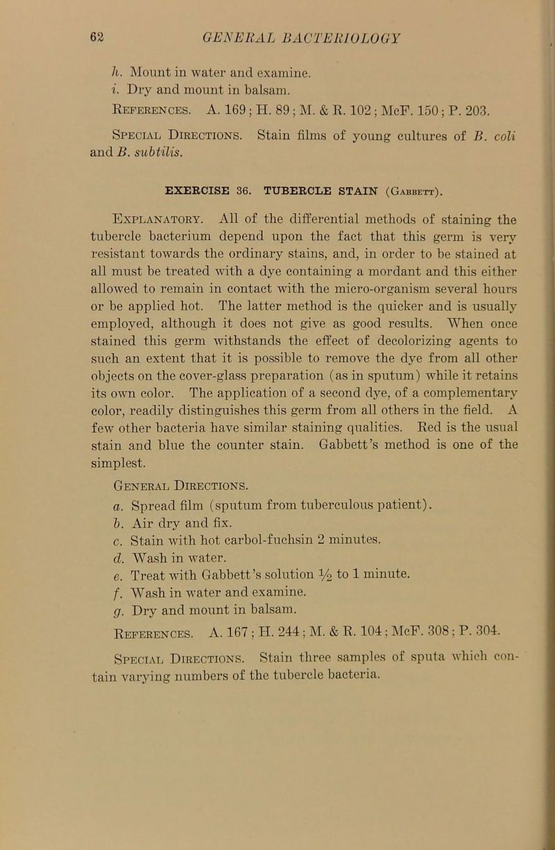 h. Mount in water and examine. i. Dry and mount in balsam. References. A. 169 ; H. 89; M. & R. 102; McF. 150; P. 203. Special Directions. Stain films of young cultures of B. coli and B. subtilis. EXERCISE 36. TUBERCLE STAIN (Gabbett). Explanatory. All of the differential methods of staining the tubercle bacterium depend upon the fact that this germ is very resistant towards the ordinary stains, and, in order to be stained at all must be treated with a dye containing a mordant and this either allowed to remain in contact with the micro-organism several hours or be applied hot. The latter method is the quicker and is usually employed, although it does not give as good results. When once stained this germ withstands the effect of decolorizing agents to such an extent that it is possible to remove the dye from all other objects on the cover-glass preparation (as in sputum) while it retains its own color. The application of a second dye, of a complementary color, readily distinguishes this germ from all others in the field. A few other bacteria have similar staining qualities. Red is the usual stain and blue the counter stain. Gabbett’s method is one of the simplest. General Directions. a. Spread film (sputum from tuberculous patient). b. Air dry and fix. c. Stain with hot carbol-fuchsin 2 minutes. cl. Wash in water. e. Treat with Gabbett’s solution i/2 to 1 minute. /. Wash in water and examine. g. Dry and mount in balsam. References. A. 167 ; PI. 244; M. & R. 104; McF. 308; P. 304. Special Directions. Stain three samples of sputa which con- tain varying numbers of the tubercle bacteria.