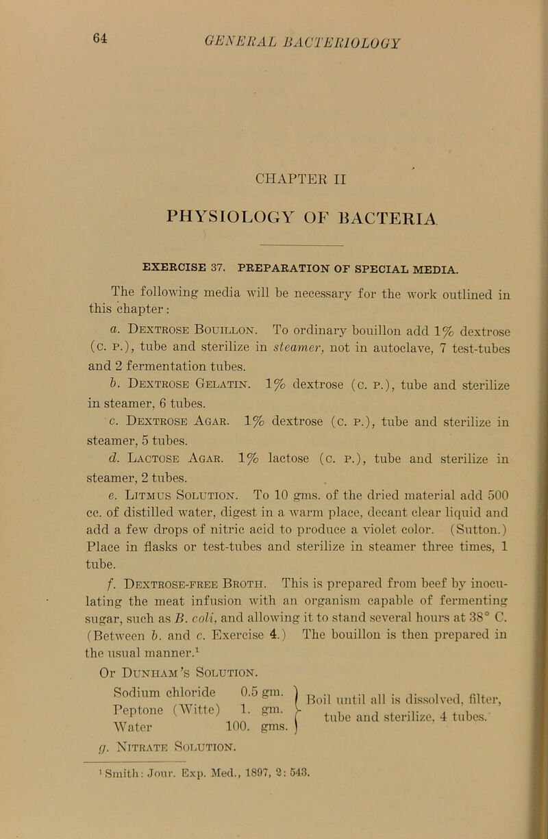 CHAPTER II PHYSIOLOGY OF BACTERIA EXERCISE 37. PREPARATION OF SPECIAL MEDIA. The following media will be necessary for the work outlined in this chapter: a. Dextrose Bouillon. To ordinary bouillon add 1% dextrose (c. P.), tube and sterilize in steamer, not in autoclave, 7 test-tubes and 2 fermentation tubes. b. Dextrose Gelatin. 1% dextrose (c. p.), tube and sterilize in steamer, 6 tubes. c. Dextrose Agar. 1% dextrose (c. p.), tube and sterilize in steamer, 5 tubes. d. Lactose Agar. 1% lactose (c. p.), tube and sterilize in steamer, 2 tubes. e. Litmus Solution. To 10 gms. of the dried material add 500 cc. of distilled water, digest in a warm place, decant clear liquid and add a few drops of nitric acid to produce a violet color. (Sutton.) Place in flasks or test-tubes and sterilize in steamer three times, 1 tube. f. Dextrose-free Brotii. This is prepared from beef by inocu- lating the meat infusion with an organism capable of fermenting sugar, such as B. coli, and allowing it to stand several hours at 38° C. (Between b. and c. Exercise 4.) The bouillon is then prepared in the usual manner.1 Or Dunham’s Solution. Sodium chloride 0.5 gm. Peptone (Witte) 1. gm. Water 100. gms. cj. Nitrate Solution. Boil until all is dissolved, filter, tube and sterilize, 4 tubes. 'Smith: Jour. Exp. Med., 1897, 2: 543.