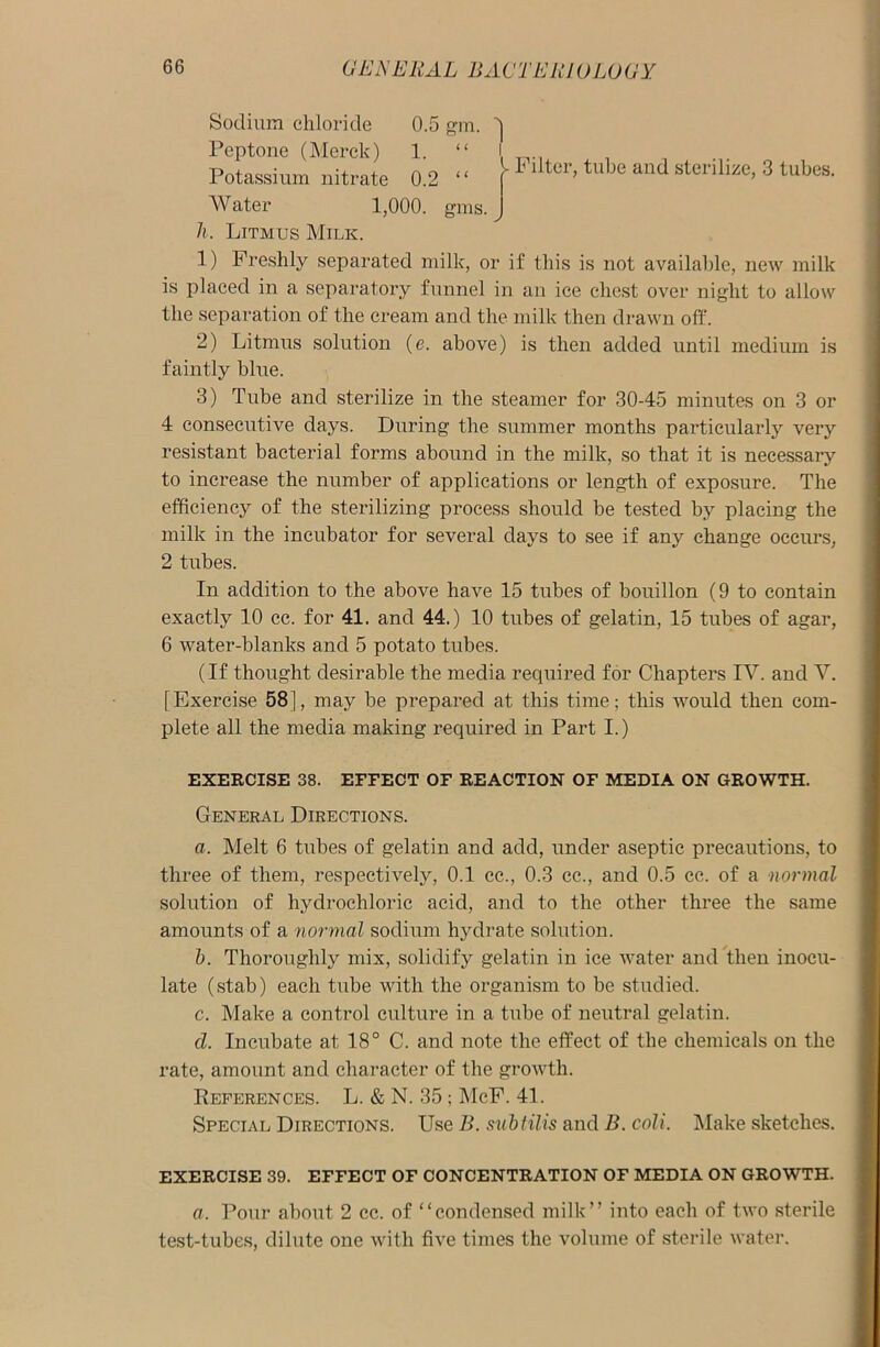 Sodium chloride Peptone (Merck) i. Potassium nitrate 0.2 “ - Filter, tube and sterilize, 3 tubes. Water 1,000. gms. h. Litmus Milk. 1) Freshly separated milk, or if this is not available, new milk is placed in a separatory funnel in an ice chest over night to allow the separation of the cream and the milk then drawn off. 2) Litmus solution (e. above) is then added until medium is faintly blue. 3) Tube and sterilize in the steamer for 30-45 minutes on 3 or 4 consecutive days. During the summer months particularly very resistant bacterial forms abound in the milk, so that it is necessary to increase the number of applications or length of exposure. The efficiency of the sterilizing process should be tested by placing the milk in the incubator for several days to see if any change occurs, 2 tubes. In addition to the above have 15 tubes of bouillon (9 to contain exactly 10 cc. for 41. and 44.) 10 tubes of gelatin, 15 tubes of agar, 6 water-blanks and 5 potato tubes. (If thought desirable the media required for Chapters IV. and V. [Exercise 58], may be prepared at this time; this would then com- plete all the media making required in Part I.) EXERCISE 38. EFFECT OF REACTION OF MEDIA ON GROWTH. General Directions. a. Melt 6 tubes of gelatin and add, under aseptic precautions, to three of them, respectively, 0.1 cc., 0.3 cc., and 0.5 cc. of a normal solution of hydrochloric acid, and to the other three the same amounts of a normal sodium hydrate solution. b. Thoroughly mix, solidify gelatin in ice water and then inocu- late (stab) each tube with the organism to be studied. c. Make a control culture in a tube of neutral gelatin. cl. Incubate at 18° C. and note the effect of the chemicals on the rate, amount and character of the growth. References. L. & N. 35; McF. 41. Special Directions. Use B. subtilis and B. coli. Make sketches. EXERCISE 39. EFFECT OF CONCENTRATION OF MEDIA ON GROWTH. a. Pour about 2 cc. of “condensed milk” into each of two sterile test-tubes, dilute one with five times the volume of sterile water.