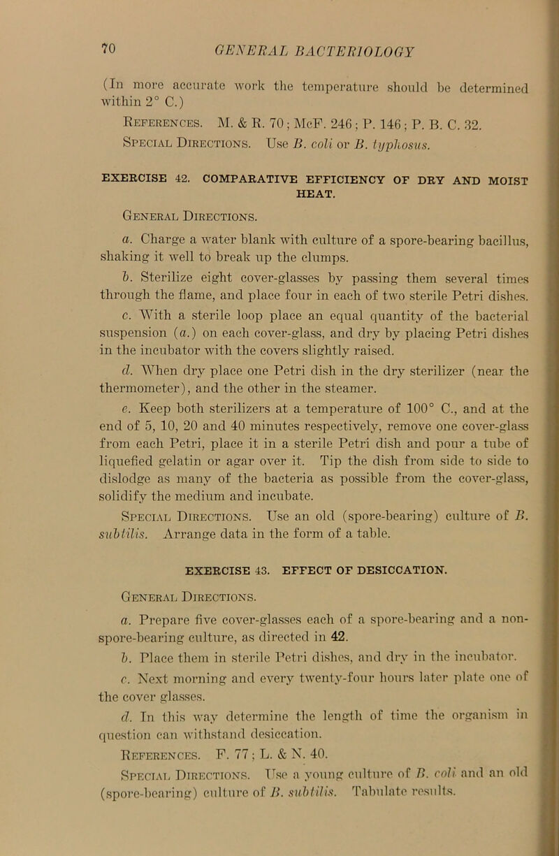 (In more accurate work the temperature should be determined within 2° C.) References. M. & R. 70; McF. 246 ; P. 146; P. B. C. 32. Special Directions. Use B. coli or B. typhosus. EXERCISE 42. COMPARATIVE EFFICIENCY OF DRY AND MOIST HEAT. General Directions. a. Charge a water blank with culture of a spore-bearing bacillus, shaking it well to break up the clumps. h. Sterilize eight cover-glasses by passing them several times through the flame, and place four in each of two sterile Petri dishes. c. With a sterile loop place an equal quantity of the bacterial suspension (a.) on each cover-glass, and dry by placing Petri dishes in the incubator with the covers slightly raised. cl. When dry place one Petri dish in the dry sterilizer (near the thermometer), and the other in the steamer. e. Keep both sterilizers at a temperature of 100° C., and at the end of 5, 10, 20 and 40 minutes respectively, remove one cover-glass from each Petri, place it in a sterile Petri dish and pour a tube of liquefied gelatin or agar over it. Tip the dish from side to side to dislodge as many of the bacteria as possible from the cover-glass, solidify the medium and incubate. Special Directions. Use an old (spore-bearing) culture of B. subtilis. Arrange data in the form of a table. EXERCISE 43. EFFECT OF DESICCATION. General Directions. a. Prepare five cover-glasses each of a spore-bearing and a non- spore-bearing culture, as directed in 42. b. Place them in sterile Petri dishes, and dry in the incubator. c. Next morning and every twenty-four hours later plate one of the cover glasses. d. In this way determine the length of time the organism in question can withstand desiccation. References. F. 77; L. & N. 40. Special Directions. Use a young culture of P>. coli and an old (spore-bearing) culture of B. subtilis. Tabulate results.