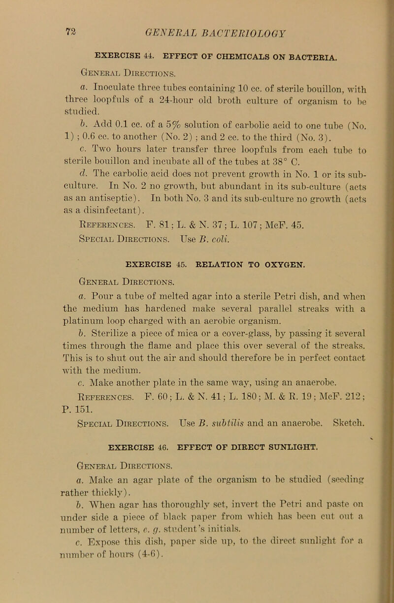 EXERCISE 44. EFFECT OF CHEMICALS ON BACTERIA. General Directions. a. Inoculate three tubes containing 10 cc. of sterile bouillon, with three loopfuls of a 24-hour old broth culture of organism to lie studied. b. Add 0.1 cc. of a 5% solution of carbolic acid to one tube (No. 1) ; 0.6 cc. to another (No. 2) ; and 2 cc. to the third (No. 3). c. Two hours later transfer three loopfuls from each tube to sterile bouillon and incubate all of the tubes at 38° C. cl. The carbolic acid does not prevent growth in No. 1 or its sub- culture. In No. 2 no growth, but abundant in its sub-culture (acts as an antiseptic). In both No. 3 and its sub-culture no growth (acts as a disinfectant). References. F. 81; L. & N. 37; L. 107; McF. 45. Special Directions. Use B. coli. EXERCISE 45. RELATION TO OXYGEN. General Directions. a. Pour a tube of melted agar into a sterile Petri dish, and when the medium has hardened make several parallel streaks with a platinum loop charged with an aerobic organism. b. Sterilize a piece of mica or a cover-glass, by passing it several times through the flame and place this over several of the streaks. This is to shut out the air and should therefore be in perfect contact with the medium. c. Make another plate in the same way, using an anaerobe. References. F. 60; L. & N. 41; L. 180; M. & R. 19; McF. 212; P. 151. Special Directions. Use B. subtilis and an anaerobe. Sketch. EXERCISE 46. EFFECT OF DIRECT SUNLIGHT. General Directions. a. Make an agar plate of the organism to be studied (seeding rather thickly). b. When agar has thoroughly set, invert the Petri and paste on under side a piece of black paper from which has been cut out a number of letters, c. g. student’s initials. c. Expose this dish, paper side up, to the direct sunlight for a number of hours (4-6).
