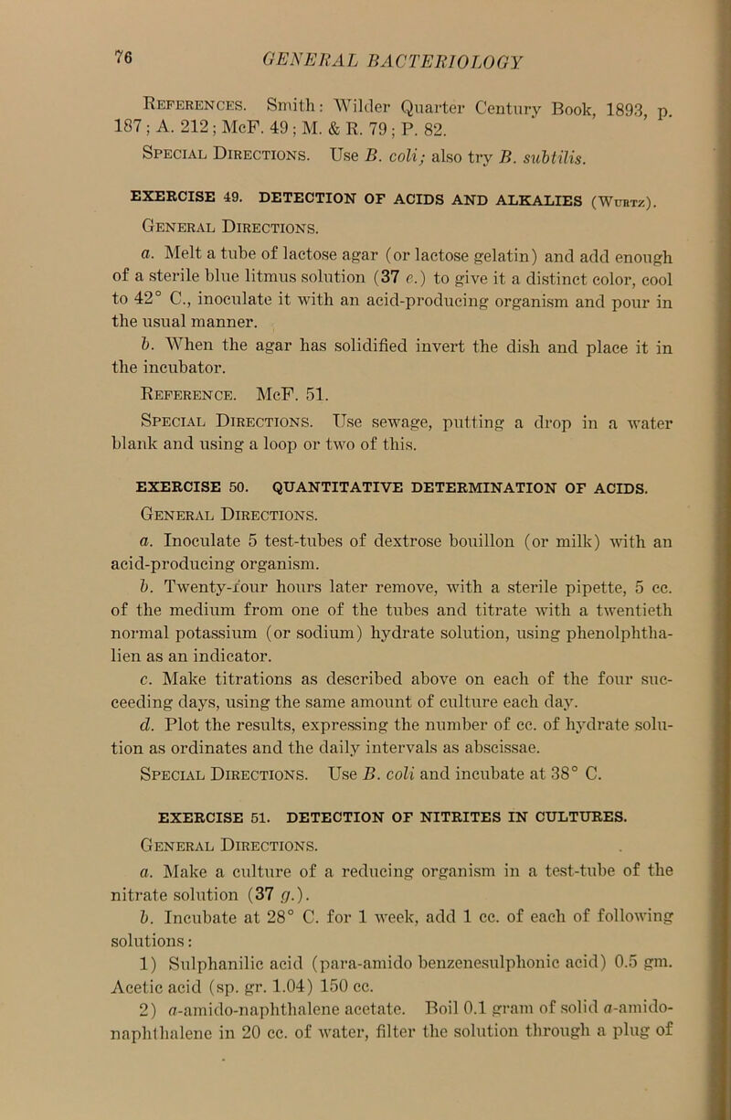 References. Smith: Wilder Quarter Century Book, 1893, p. 187 ; A. 212 ; McF. 49 ; M. & R. 79 ; P. 82. Special Directions. Use B. coli; also try B. subtilis. EXERCISE 49. DETECTION OF ACIDS AND ALKALIES (Wubtz). General Directions. a. Melt a tube of lactose agar (or lactose gelatin) and add enough of a sterile blue litmus solution (37 e.) to give it a distinct color, cool to 42° C., inoculate it with an acid-producing organism and pour in the usual manner. b. When the agar has solidified invert the dish and place it in the incubator. Reference. McF. 51. Special Directions. Use sewage, putting a drop in a water blank and using a loop or two of this. EXERCISE 50. QUANTITATIVE DETERMINATION OF ACIDS. General Directions. a. Inoculate 5 test-tubes of dextrose bouillon (or milk) with an acid-producing organism. b. Twenty-four hours later remove, with a sterile pipette, 5 cc. of the medium from one of the tubes and titrate with a twentieth normal potassium (or sodium) hydrate solution, using phenolphtha- lien as an indicator. c. Make titrations as described above on each of the four suc- ceeding days, using the same amount of culture each day. cl. Plot the results, expressing the number of cc. of hydrate solu- tion as ordinates and the daily intervals as abscissae. Special Directions. Use B. coli and incubate at 38° C. EXERCISE 51. DETECTION OF NITRITES IN CULTURES. General Directions. a. Make a culture of a reducing organism in a test-tube of the nitrate solution (37 g.). b. Incubate at 28° C. for 1 week, add 1 cc. of each of following solutions: 1) Sulphanilic acid (para-amido benzenesulplionic acid) 0.5 gm. Acetic acid (sp. gr. 1.04) 150 cc. 2) a-amido-naphthalene acetate. Boil 0.1 gram of solid a-amido- naphlhalene in 20 cc. of water, filter the solution through a plug of